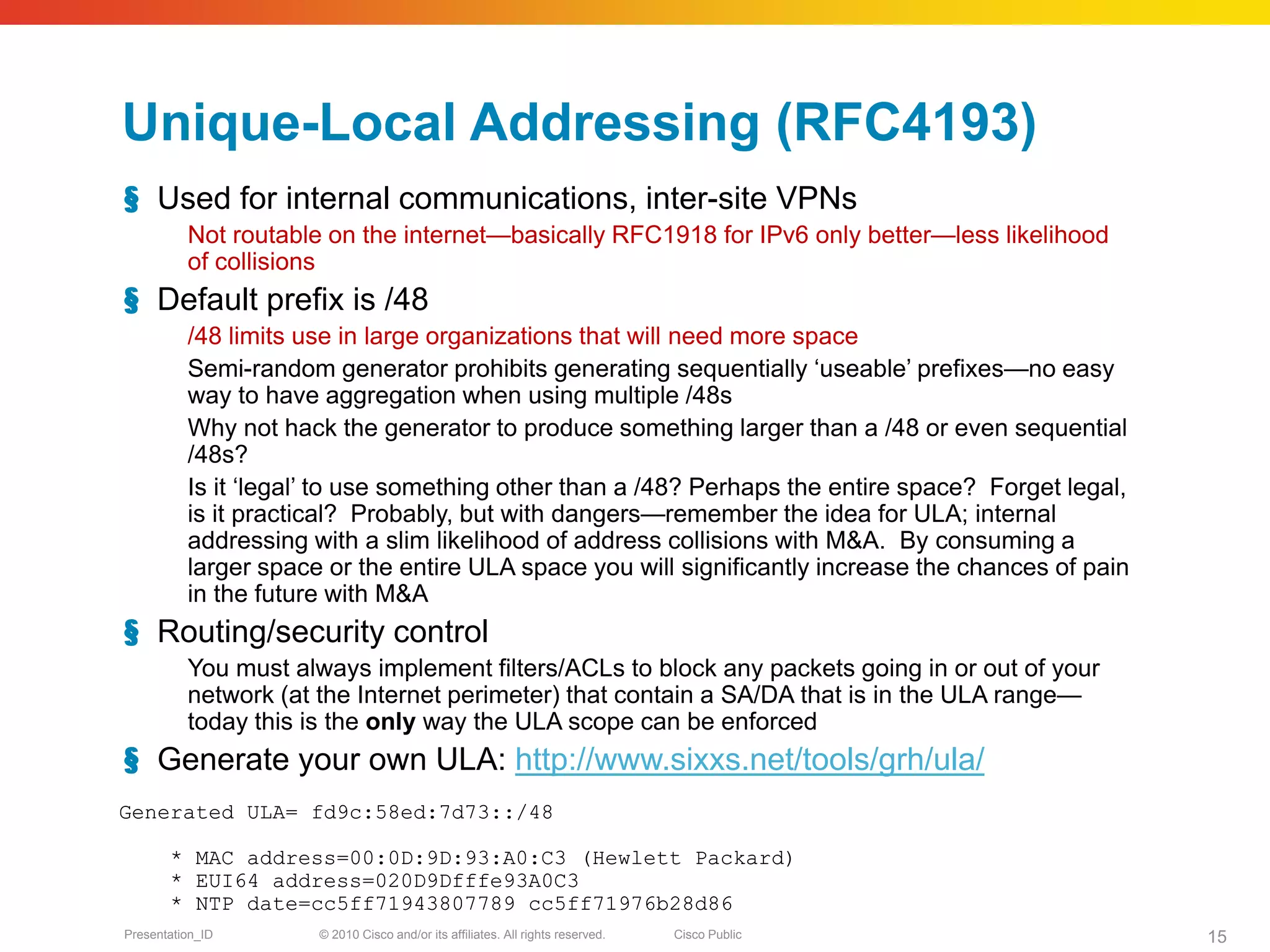 Unique-Local Addressing (RFC4193)
§ Used for internal communications, inter-site VPNs
          Not routable on the internet—basically RFC1918 for IPv6 only better—less likelihood
          of collisions
§ Default prefix is /48
          /48 limits use in large organizations that will need more space
          Semi-random generator prohibits generating sequentially ‘useable’ prefixes—no easy
          way to have aggregation when using multiple /48s
          Why not hack the generator to produce something larger than a /48 or even sequential
          /48s?
          Is it ‘legal’ to use something other than a /48? Perhaps the entire space? Forget legal,
          is it practical? Probably, but with dangers—remember the idea for ULA; internal
          addressing with a slim likelihood of address collisions with M&A. By consuming a
          larger space or the entire ULA space you will significantly increase the chances of pain
          in the future with M&A
§ Routing/security control
          You must always implement filters/ACLs to block any packets going in or out of your
          network (at the Internet perimeter) that contain a SA/DA that is in the ULA range—
          today this is the only way the ULA scope can be enforced
§ Generate your own ULA: http://www.sixxs.net/tools/grh/ula/
Generated ULA= fd9c:58ed:7d73::/48

       * MAC address=00:0D:9D:93:A0:C3 (Hewlett Packard)
       * EUI64 address=020D9Dfffe93A0C3
       * NTP date=cc5ff71943807789 cc5ff71976b28d86
Presentation_ID       © 2010 Cisco and/or its affiliates. All rights reserved.   Cisco Public        15
 