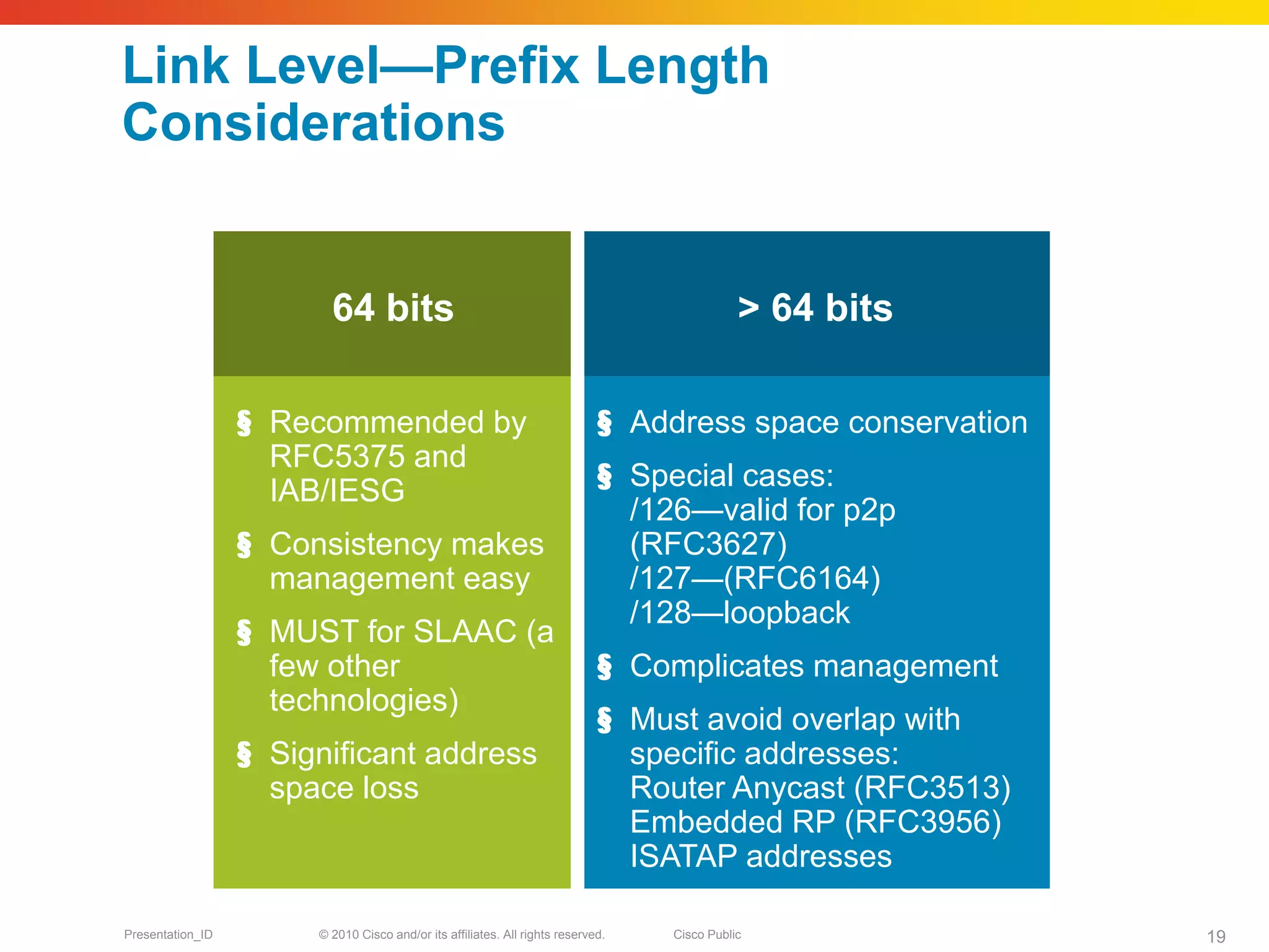 Link Level—Prefix Length
Considerations


                         64 bits                                                             > 64 bits

                  § Recommended by                                           § Address space conservation
                    RFC5375 and
                    IAB/IESG                                                 § Special cases:
                                                                               /126—valid for p2p
                  § Consistency makes                                          (RFC3627)
                    management easy                                            /127—(RFC6164)
                                                                               /128—loopback
                  § MUST for SLAAC (a
                    few other                                                § Complicates management
                    technologies)
                                                                             § Must avoid overlap with
                  § Significant address                                        specific addresses:
                    space loss                                                 Router Anycast (RFC3513)
                                                                               Embedded RP (RFC3956)
                                                                               ISATAP addresses

Presentation_ID        © 2010 Cisco and/or its affiliates. All rights reserved.   Cisco Public              19
 