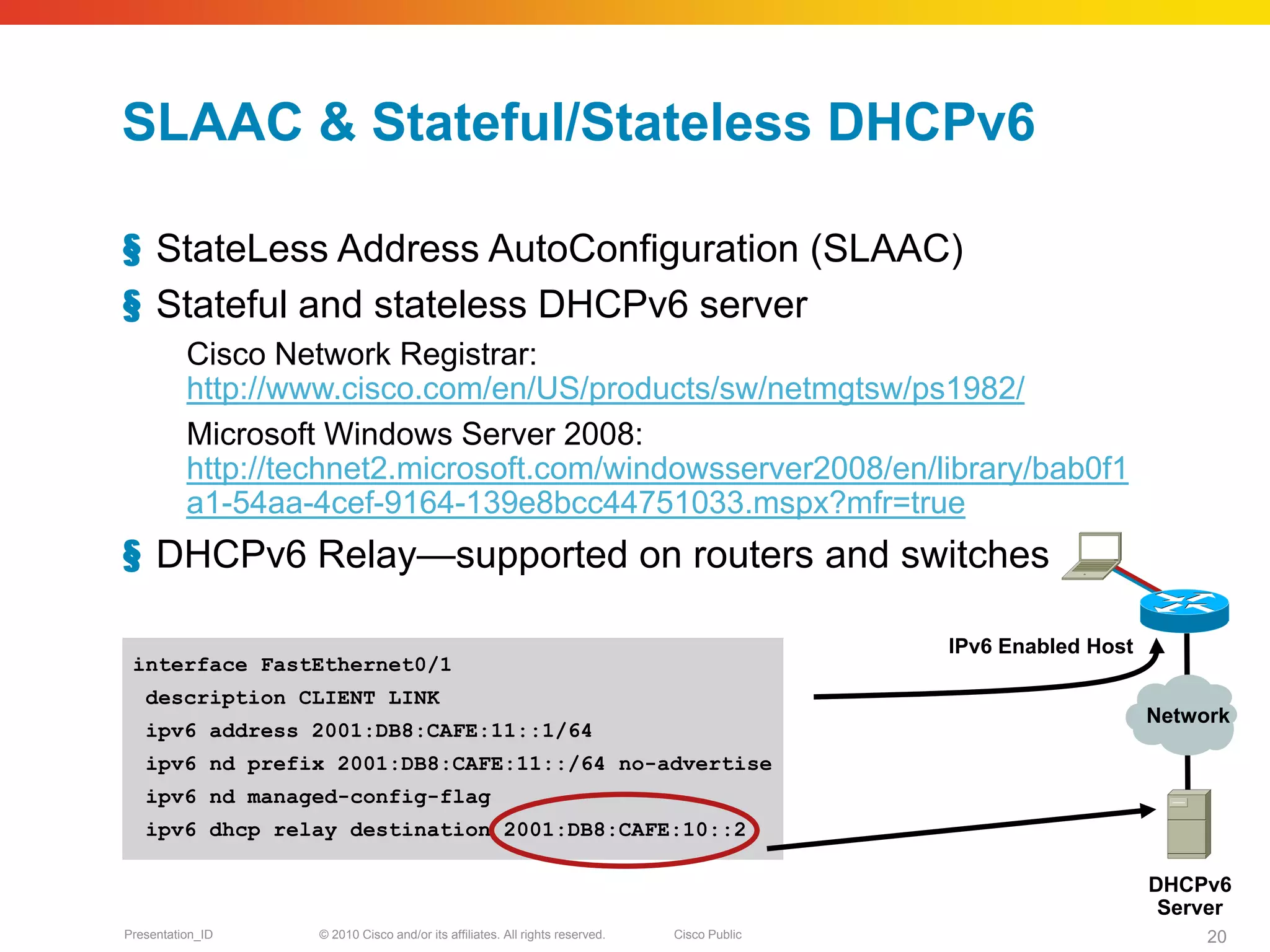 SLAAC & Stateful/Stateless DHCPv6

§ StateLess Address AutoConfiguration (SLAAC)
§ Stateful and stateless DHCPv6 server
          Cisco Network Registrar:
          http://www.cisco.com/en/US/products/sw/netmgtsw/ps1982/
          Microsoft Windows Server 2008:
          http://technet2.microsoft.com/windowsserver2008/en/library/bab0f1
          a1-54aa-4cef-9164-139e8bcc44751033.mspx?mfr=true
§ DHCPv6 Relay—supported on routers and switches

                                                                                             IPv6 Enabled Host
 interface FastEthernet0/1
   description CLIENT LINK
                                                                                                                 Network
   ipv6 address 2001:DB8:CAFE:11::1/64
   ipv6 nd prefix 2001:DB8:CAFE:11::/64 no-advertise
   ipv6 nd managed-config-flag
   ipv6 dhcp relay destination 2001:DB8:CAFE:10::2

                                                                                                                 DHCPv6
                                                                                                                  Server
Presentation_ID    © 2010 Cisco and/or its affiliates. All rights reserved.   Cisco Public                            20
 