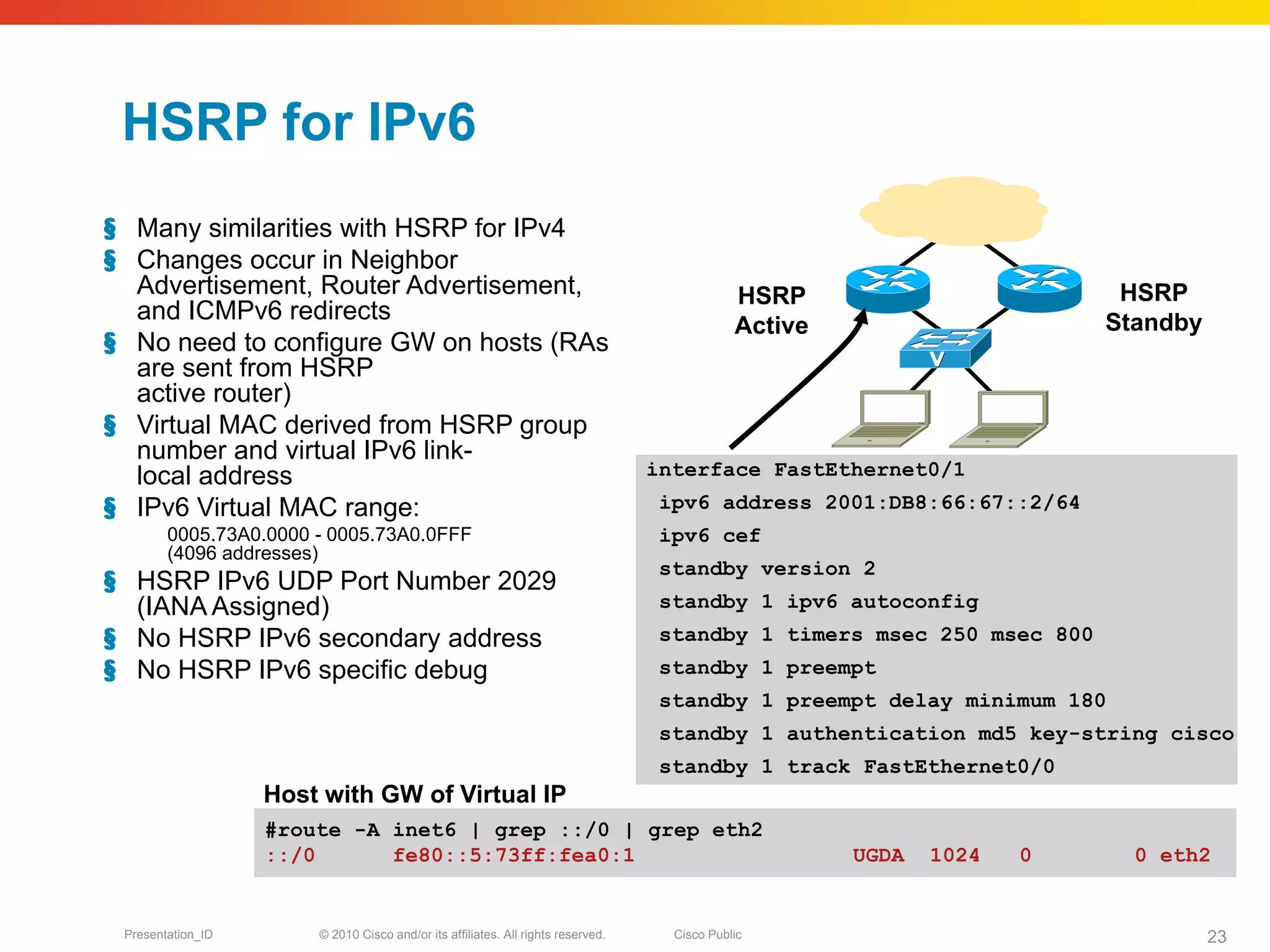 HSRP for IPv6
§ Many similarities with HSRP for IPv4
§ Changes occur in Neighbor
  Advertisement, Router Advertisement,                                                        HSRP                        HSRP
  and ICMPv6 redirects                                                                                                   Standby
                                                                                              Active
§ No need to configure GW on hosts (RAs
  are sent from HSRP
  active router)
§ Virtual MAC derived from HSRP group
  number and virtual IPv6 link-
  local address                                                                   interface FastEthernet0/1
§ IPv6 Virtual MAC range:                                                          ipv6 address 2001:DB8:66:67::2/64
        0005.73A0.0000 - 0005.73A0.0FFF                                            ipv6 cef
        (4096 addresses)
                                                                                   standby version 2
§ HSRP IPv6 UDP Port Number 2029
  (IANA Assigned)                                                                  standby 1 ipv6 autoconfig
§ No HSRP IPv6 secondary address                                                   standby 1 timers msec 250 msec 800
§ No HSRP IPv6 specific debug                                                      standby 1 preempt
                                                                                   standby 1 preempt delay minimum 180
                                                                                   standby 1 authentication md5 key-string cisco
                                                                                   standby 1 track FastEthernet0/0
                   Host with GW of Virtual IP
                   #route -A inet6 | grep ::/0 | grep eth2
                   ::/0      fe80::5:73ff:fea0:1                                                       UGDA   1024   0     0 eth2


 Presentation_ID       © 2010 Cisco and/or its affiliates. All rights reserved.     Cisco Public                                   23
 