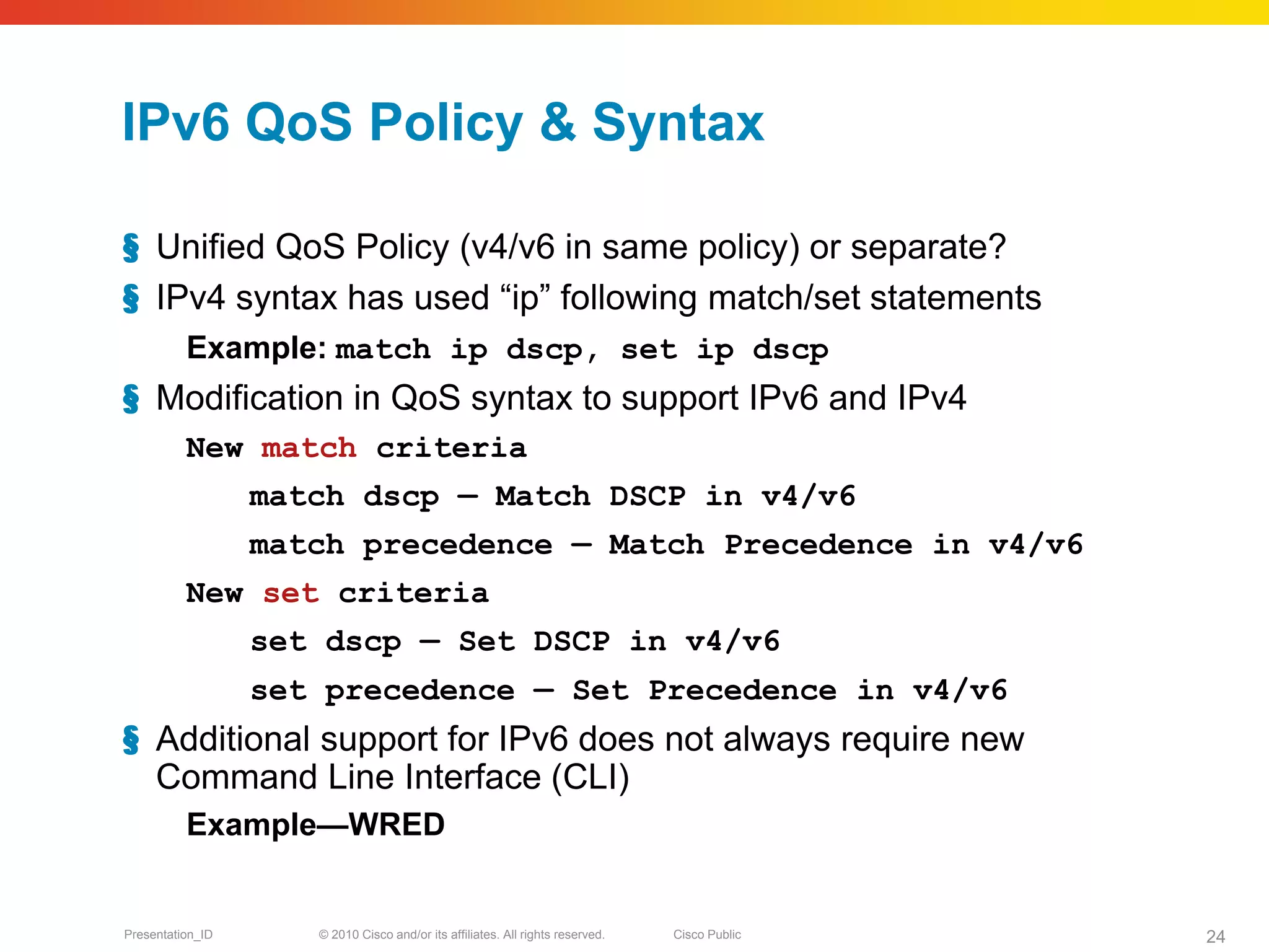 IPv6 QoS Policy & Syntax

§ Unified QoS Policy (v4/v6 in same policy) or separate?
§ IPv4 syntax has used “ip” following match/set statements
          Example: match ip dscp, set ip dscp
§ Modification in QoS syntax to support IPv6 and IPv4
          New match criteria
                  match dscp — Match DSCP in v4/v6
                  match precedence — Match Precedence in v4/v6
          New set criteria
                  set dscp — Set DSCP in v4/v6
                  set precedence — Set Precedence in v4/v6
§ Additional support for IPv6 does not always require new
  Command Line Interface (CLI)
          Example—WRED


Presentation_ID      © 2010 Cisco and/or its affiliates. All rights reserved.   Cisco Public   24
 