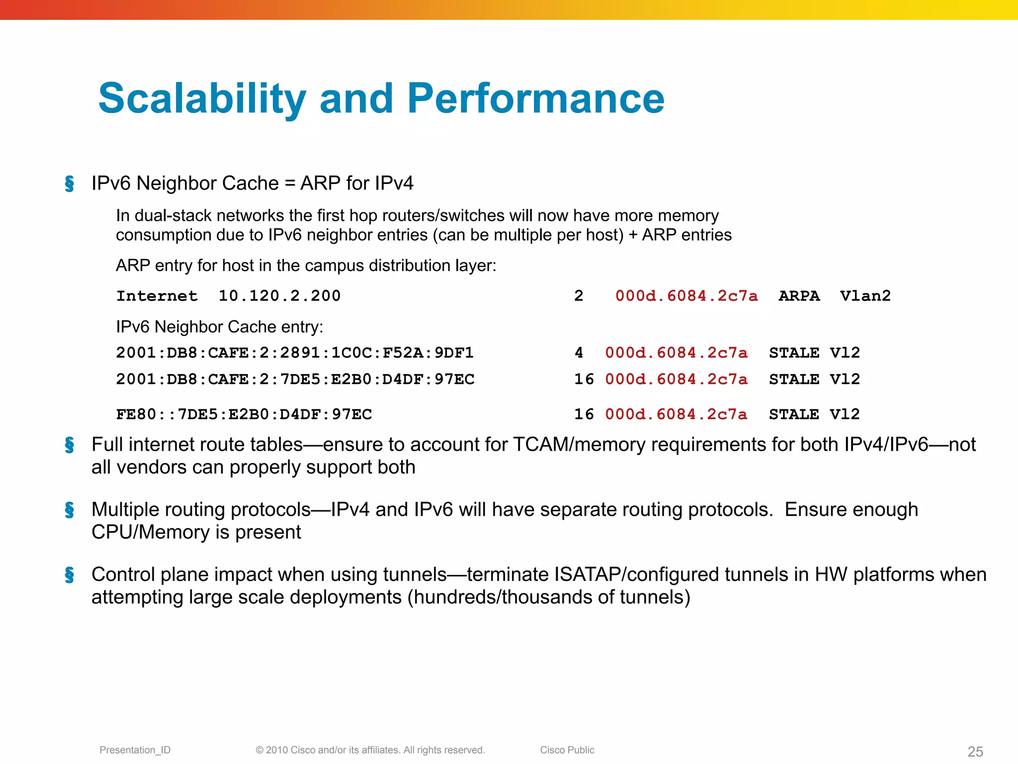 Scalability and Performance
§ IPv6 Neighbor Cache = ARP for IPv4
      In dual-stack networks the first hop routers/switches will now have more memory
      consumption due to IPv6 neighbor entries (can be multiple per host) + ARP entries
      ARP entry for host in the campus distribution layer:
      Internet       10.120.2.200                                                          2        000d.6084.2c7a    ARPA   Vlan2
      IPv6 Neighbor Cache entry:
      2001:DB8:CAFE:2:2891:1C0C:F52A:9DF1                                                  4       000d.6084.2c7a    STALE Vl2
      2001:DB8:CAFE:2:7DE5:E2B0:D4DF:97EC                                                  16 000d.6084.2c7a         STALE Vl2

      FE80::7DE5:E2B0:D4DF:97EC                                                            16 000d.6084.2c7a         STALE Vl2
§ Full internet route tables—ensure to account for TCAM/memory requirements for both IPv4/IPv6—not
  all vendors can properly support both

§ Multiple routing protocols—IPv4 and IPv6 will have separate routing protocols. Ensure enough
  CPU/Memory is present

§ Control plane impact when using tunnels—terminate ISATAP/configured tunnels in HW platforms when
  attempting large scale deployments (hundreds/thousands of tunnels)




   Presentation_ID       © 2010 Cisco and/or its affiliates. All rights reserved.   Cisco Public                                     25
 