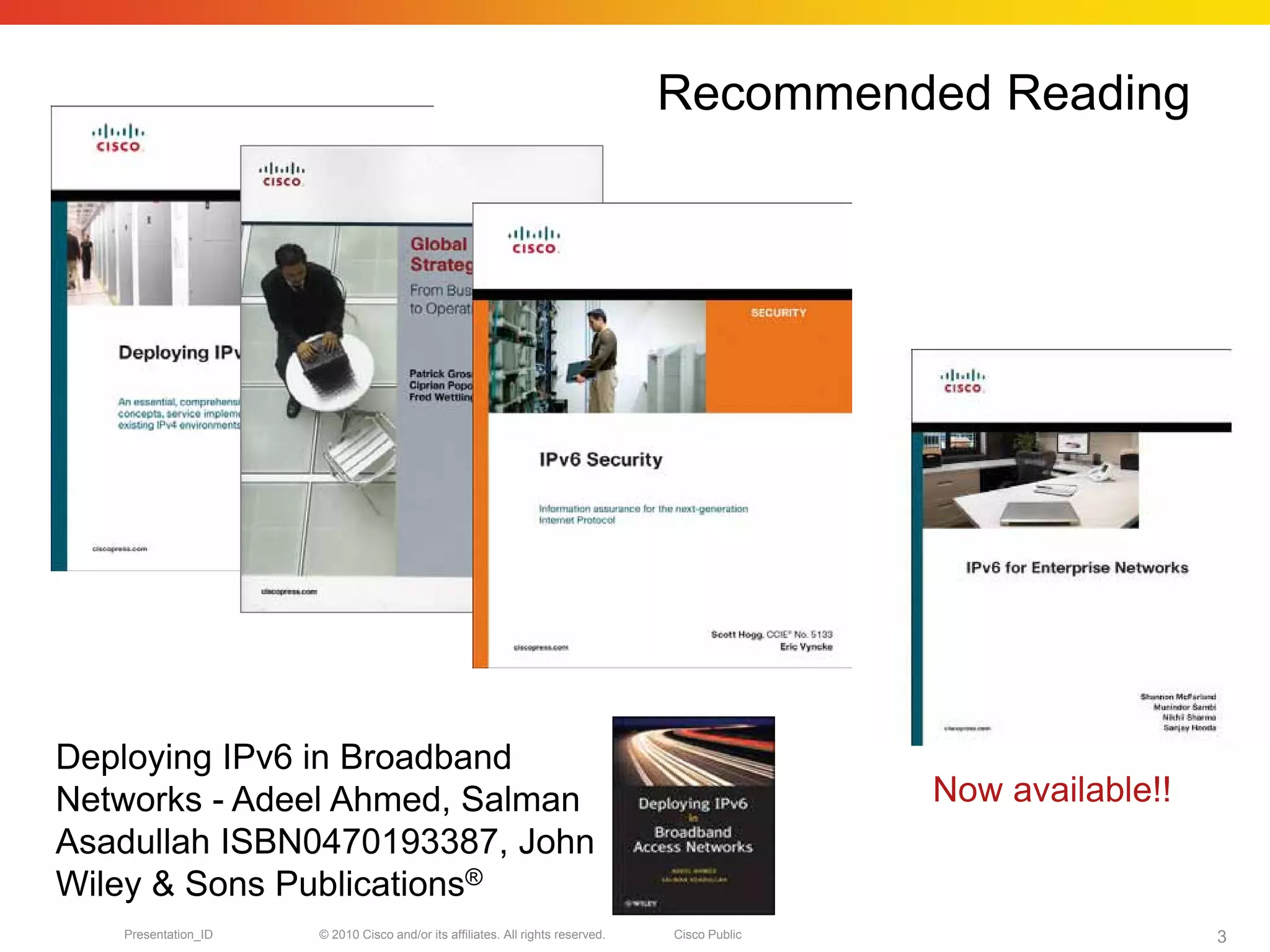 Recommended Reading




Deploying IPv6 in Broadband
Networks - Adeel Ahmed, Salman                                                                 Now available!!
Asadullah ISBN0470193387, John
Wiley & Sons Publications®
   Presentation_ID   © 2010 Cisco and/or its affiliates. All rights reserved.   Cisco Public                     3
 