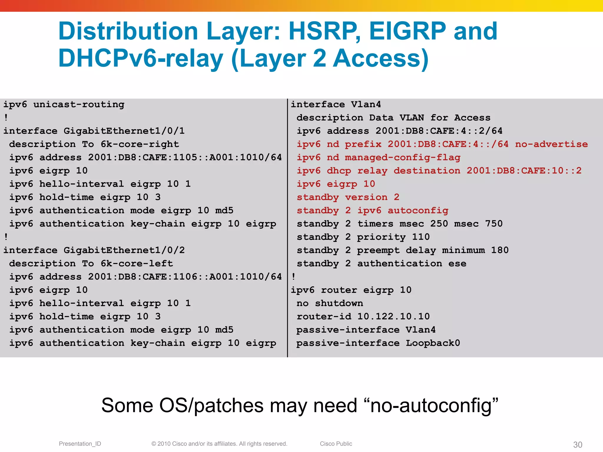 Distribution Layer: HSRP, EIGRP and
         DHCPv6-relay (Layer 2 Access)
ipv6 unicast-routing                            interface Vlan4
!                                                 description Data VLAN for Access
interface GigabitEthernet1/0/1                    ipv6 address 2001:DB8:CAFE:4::2/64
  description To 6k-core-right                    ipv6 nd prefix 2001:DB8:CAFE:4::/64 no-advertise
  ipv6 address 2001:DB8:CAFE:1105::A001:1010/64 ipv6 nd managed-config-flag
  ipv6 eigrp 10                                   ipv6 dhcp relay destination 2001:DB8:CAFE:10::2
  ipv6 hello-interval eigrp 10 1                  ipv6 eigrp 10
  ipv6 hold-time eigrp 10 3                       standby version 2
  ipv6 authentication mode eigrp 10 md5           standby 2 ipv6 autoconfig
  ipv6 authentication key-chain eigrp 10 eigrp    standby 2 timers msec 250 msec 750
!                                                 standby 2 priority 110
interface GigabitEthernet1/0/2                    standby 2 preempt delay minimum 180
  description To 6k-core-left                     standby 2 authentication ese
  ipv6 address 2001:DB8:CAFE:1106::A001:1010/64 !
  ipv6 eigrp 10                                 ipv6 router eigrp 10
  ipv6 hello-interval eigrp 10 1                  no shutdown
  ipv6 hold-time eigrp 10 3                       router-id 10.122.10.10
  ipv6 authentication mode eigrp 10 md5           passive-interface Vlan4
  ipv6 authentication key-chain eigrp 10 eigrp    passive-interface Loopback0




                       Some OS/patches may need “no-autoconfig”
         Presentation_ID    © 2010 Cisco and/or its affiliates. All rights reserved.   Cisco Public   30
 