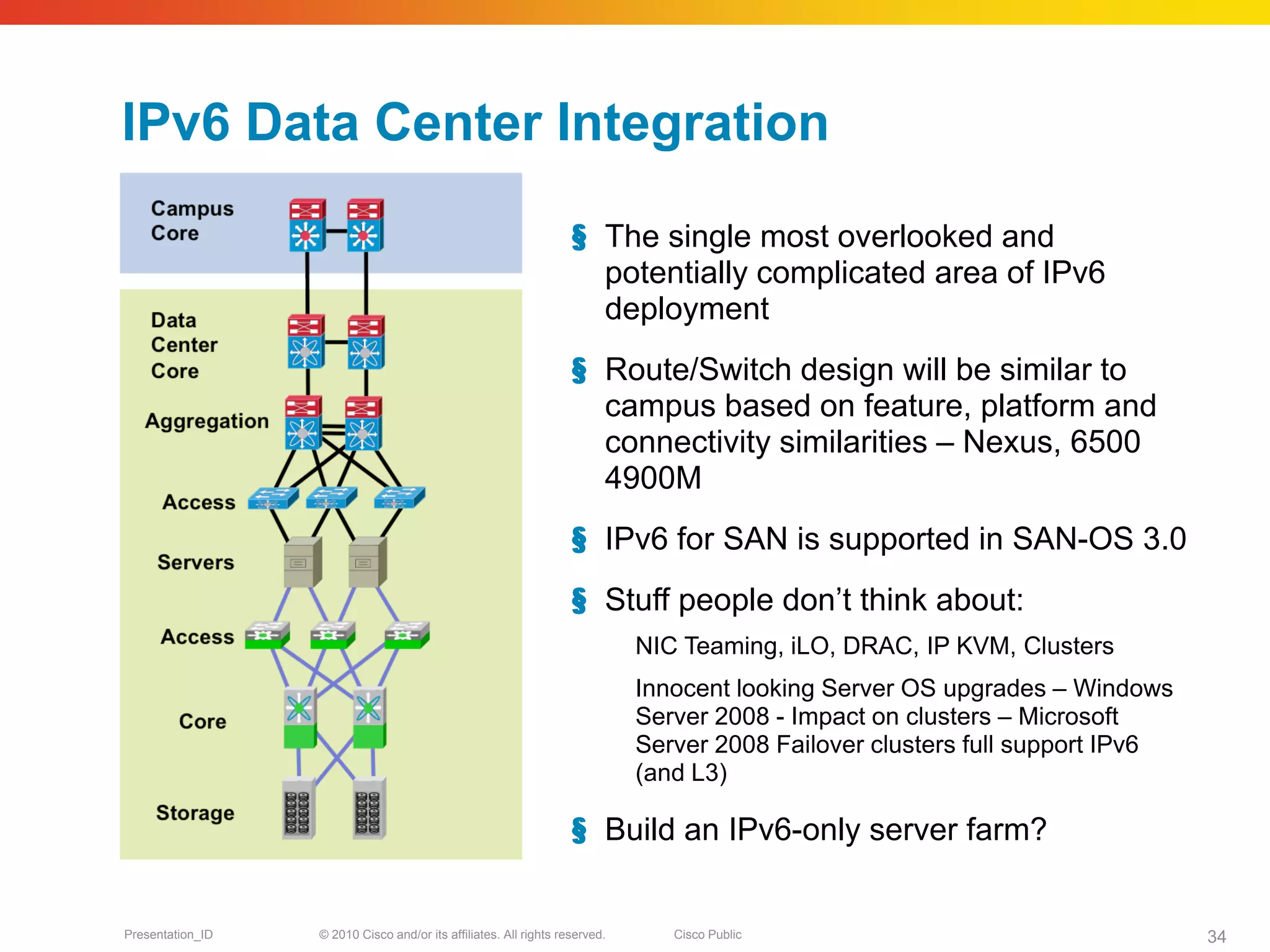 IPv6 Data Center Integration

                                                                   § The single most overlooked and
                                                                     potentially complicated area of IPv6
                                                                     deployment
                                                                   § Route/Switch design will be similar to
                                                                     campus based on feature, platform and
                                                                     connectivity similarities – Nexus, 6500
                                                                     4900M
                                                                   § IPv6 for SAN is supported in SAN-OS 3.0
                                                                   § Stuff people don’t think about:
                                                                             NIC Teaming, iLO, DRAC, IP KVM, Clusters
                                                                             Innocent looking Server OS upgrades – Windows
                                                                             Server 2008 - Impact on clusters – Microsoft
                                                                             Server 2008 Failover clusters full support IPv6
                                                                             (and L3)

                                                                   § Build an IPv6-only server farm?


Presentation_ID   © 2010 Cisco and/or its affiliates. All rights reserved.      Cisco Public                                   34
 