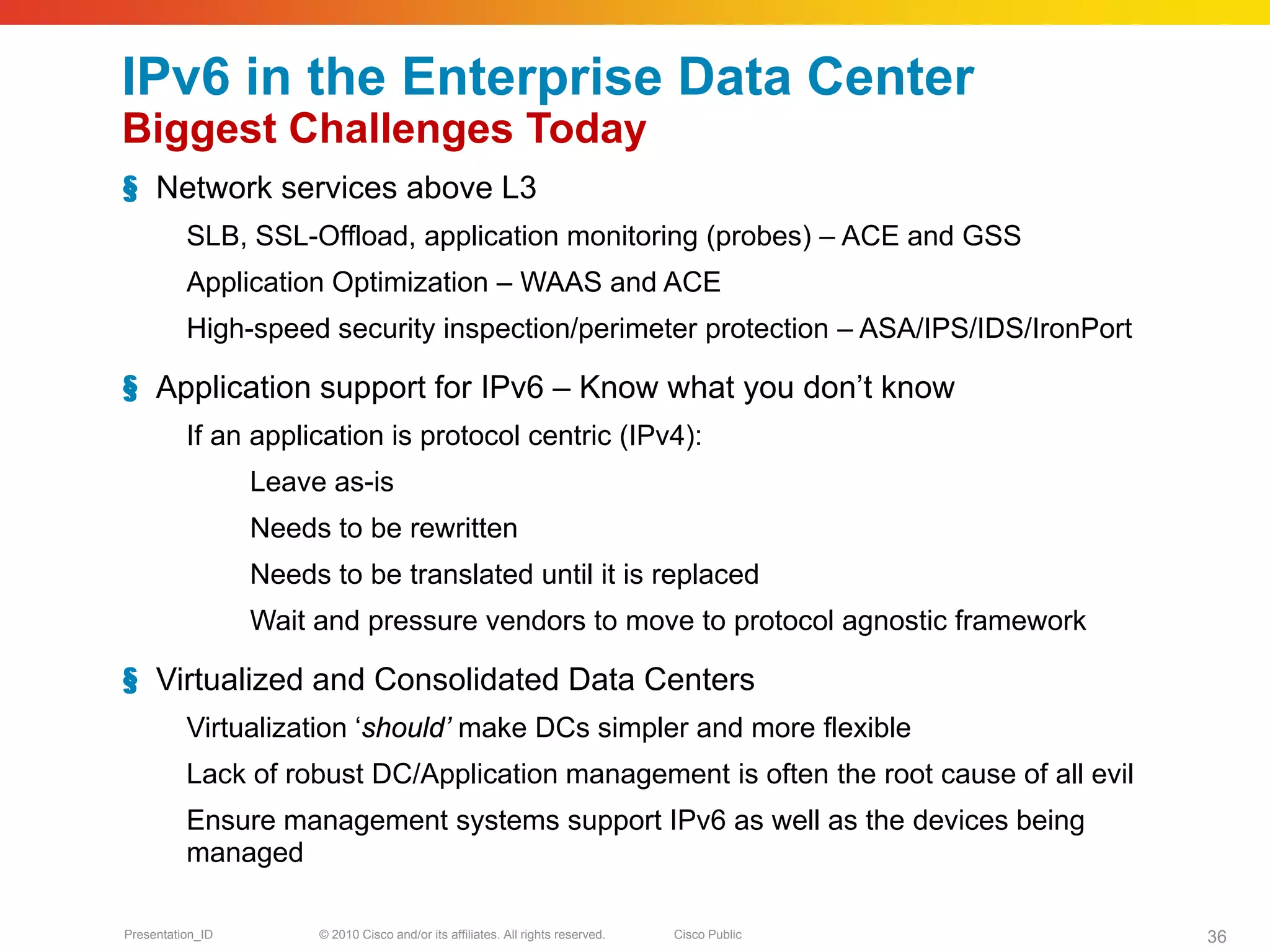 IPv6 in the Enterprise Data Center
Biggest Challenges Today
§ Network services above L3
          SLB, SSL-Offload, application monitoring (probes) – ACE and GSS
          Application Optimization – WAAS and ACE
          High-speed security inspection/perimeter protection – ASA/IPS/IDS/IronPort

§ Application support for IPv6 – Know what you don’t know
          If an application is protocol centric (IPv4):
                  Leave as-is
                  Needs to be rewritten
                  Needs to be translated until it is replaced
                  Wait and pressure vendors to move to protocol agnostic framework

§ Virtualized and Consolidated Data Centers
          Virtualization ‘should’ make DCs simpler and more flexible
          Lack of robust DC/Application management is often the root cause of all evil
          Ensure management systems support IPv6 as well as the devices being
          managed

Presentation_ID        © 2010 Cisco and/or its affiliates. All rights reserved.   Cisco Public   36
 