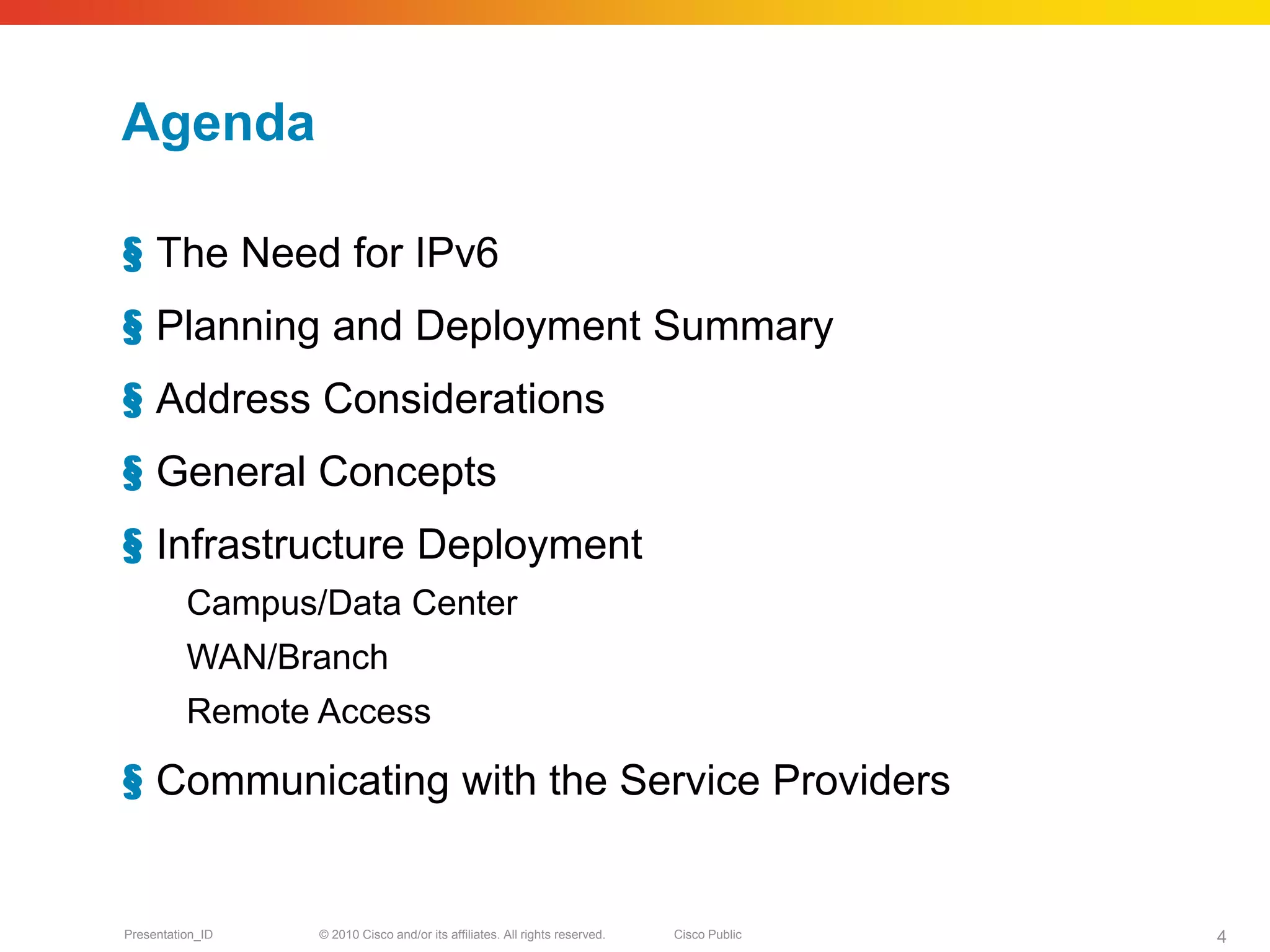 Agenda

§ The Need for IPv6
§ Planning and Deployment Summary
§ Address Considerations
§ General Concepts
§ Infrastructure Deployment
          Campus/Data Center
          WAN/Branch
          Remote Access

§ Communicating with the Service Providers


Presentation_ID   © 2010 Cisco and/or its affiliates. All rights reserved.   Cisco Public   4
 