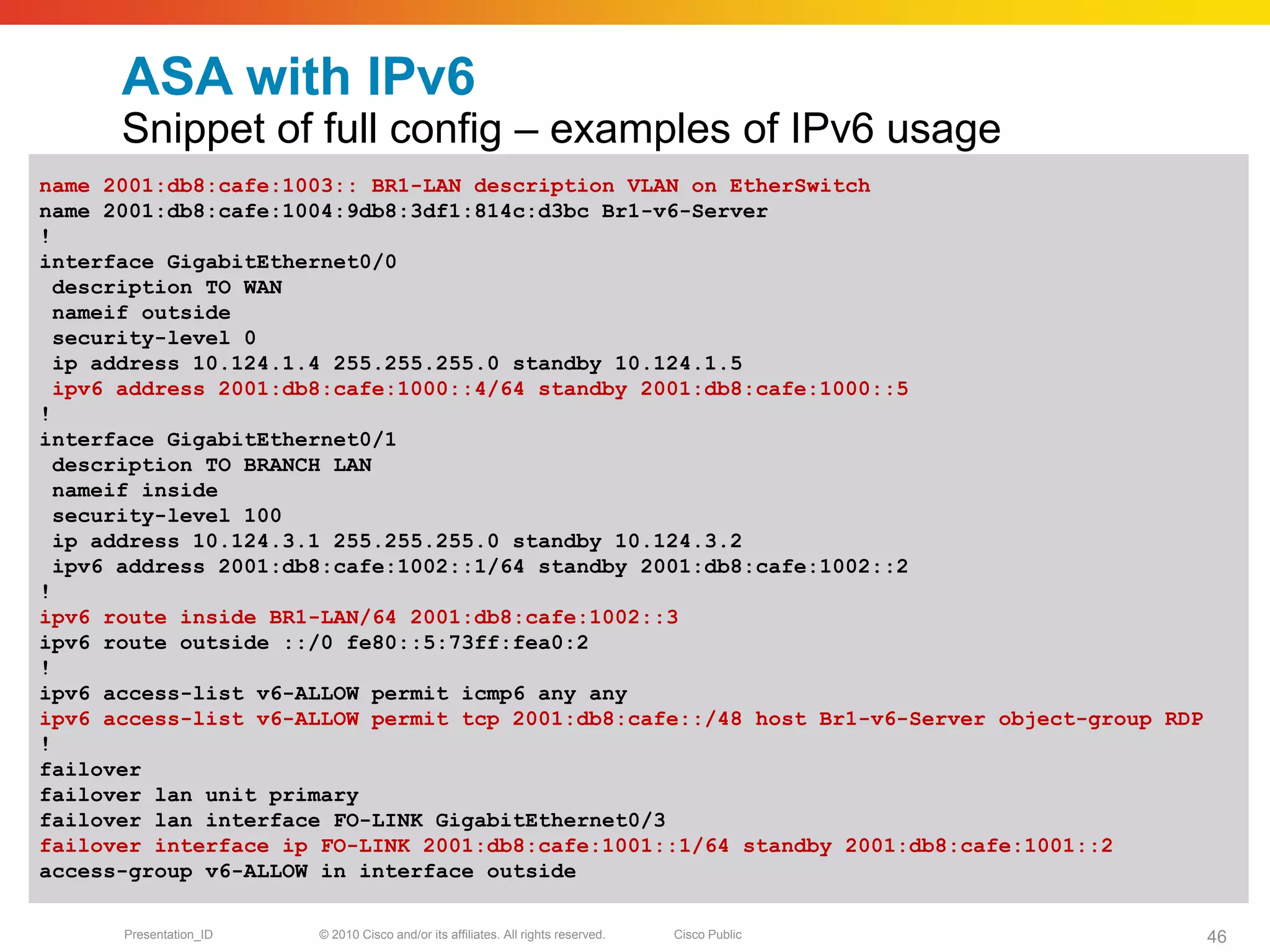 ASA with IPv6
      Snippet of full config – examples of IPv6 usage
name 2001:db8:cafe:1003:: BR1-LAN description VLAN on EtherSwitch
name 2001:db8:cafe:1004:9db8:3df1:814c:d3bc Br1-v6-Server
!
interface GigabitEthernet0/0
  description TO WAN
  nameif outside
  security-level 0
  ip address 10.124.1.4 255.255.255.0 standby 10.124.1.5
  ipv6 address 2001:db8:cafe:1000::4/64 standby 2001:db8:cafe:1000::5
!
interface GigabitEthernet0/1
  description TO BRANCH LAN
  nameif inside
  security-level 100
  ip address 10.124.3.1 255.255.255.0 standby 10.124.3.2
  ipv6 address 2001:db8:cafe:1002::1/64 standby 2001:db8:cafe:1002::2
!
ipv6 route inside BR1-LAN/64 2001:db8:cafe:1002::3
ipv6 route outside ::/0 fe80::5:73ff:fea0:2
!
ipv6 access-list v6-ALLOW permit icmp6 any any
ipv6 access-list v6-ALLOW permit tcp 2001:db8:cafe::/48 host Br1-v6-Server object-group RDP
!
failover
failover lan unit primary
failover lan interface FO-LINK GigabitEthernet0/3
failover interface ip FO-LINK 2001:db8:cafe:1001::1/64 standby 2001:db8:cafe:1001::2
access-group v6-ALLOW in interface outside

      Presentation_ID   © 2010 Cisco and/or its affiliates. All rights reserved.   Cisco Public   46
 