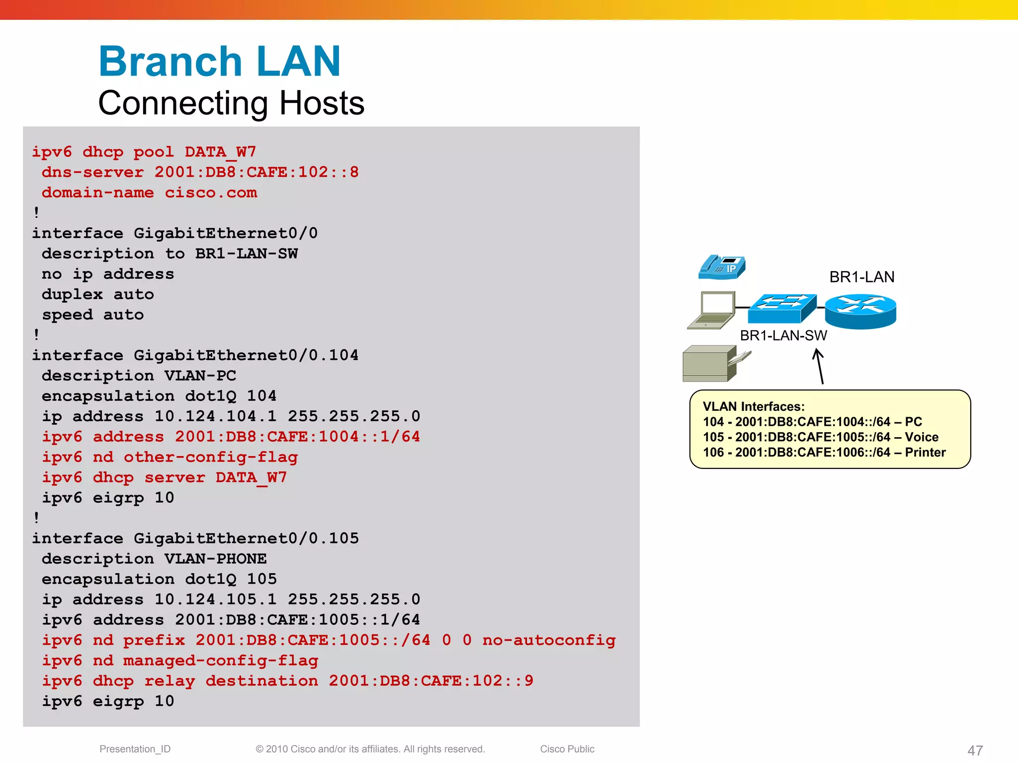 Branch LAN
      Connecting Hosts
ipv6 dhcp pool DATA_W7
  dns-server 2001:DB8:CAFE:102::8
  domain-name cisco.com
!
interface GigabitEthernet0/0
  description to BR1-LAN-SW
  no ip address                                                                                                       BR1-LAN
  duplex auto
  speed auto
!                                                                                                      BR1-LAN-SW
interface GigabitEthernet0/0.104
  description VLAN-PC
  encapsulation dot1Q 104
                                                                                                  VLAN Interfaces:
  ip address 10.124.104.1 255.255.255.0                                                           104 - 2001:DB8:CAFE:1004::/64 – PC
  ipv6 address 2001:DB8:CAFE:1004::1/64                                                           105 - 2001:DB8:CAFE:1005::/64 – Voice
  ipv6 nd other-config-flag                                                                       106 - 2001:DB8:CAFE:1006::/64 – Printer

  ipv6 dhcp server DATA_W7
  ipv6 eigrp 10
!
interface GigabitEthernet0/0.105
  description VLAN-PHONE
  encapsulation dot1Q 105
  ip address 10.124.105.1 255.255.255.0
  ipv6 address 2001:DB8:CAFE:1005::1/64
  ipv6 nd prefix 2001:DB8:CAFE:1005::/64 0 0 no-autoconfig
  ipv6 nd managed-config-flag
  ipv6 dhcp relay destination 2001:DB8:CAFE:102::9
  ipv6 eigrp 10

      Presentation_ID   © 2010 Cisco and/or its affiliates. All rights reserved.   Cisco Public                                             47
 
