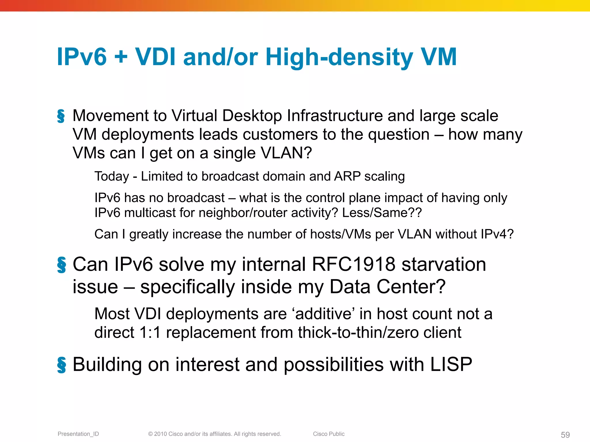 IPv6 + VDI and/or High-density VM

§ Movement to Virtual Desktop Infrastructure and large scale
  VM deployments leads customers to the question – how many
  VMs can I get on a single VLAN?
             Today - Limited to broadcast domain and ARP scaling
             IPv6 has no broadcast – what is the control plane impact of having only
             IPv6 multicast for neighbor/router activity? Less/Same??
             Can I greatly increase the number of hosts/VMs per VLAN without IPv4?

§ Can IPv6 solve my internal RFC1918 starvation
  issue – specifically inside my Data Center?
             Most VDI deployments are ‘additive’ in host count not a
             direct 1:1 replacement from thick-to-thin/zero client

§ Building on interest and possibilities with LISP


Presentation_ID       © 2010 Cisco and/or its affiliates. All rights reserved.   Cisco Public   59
 
