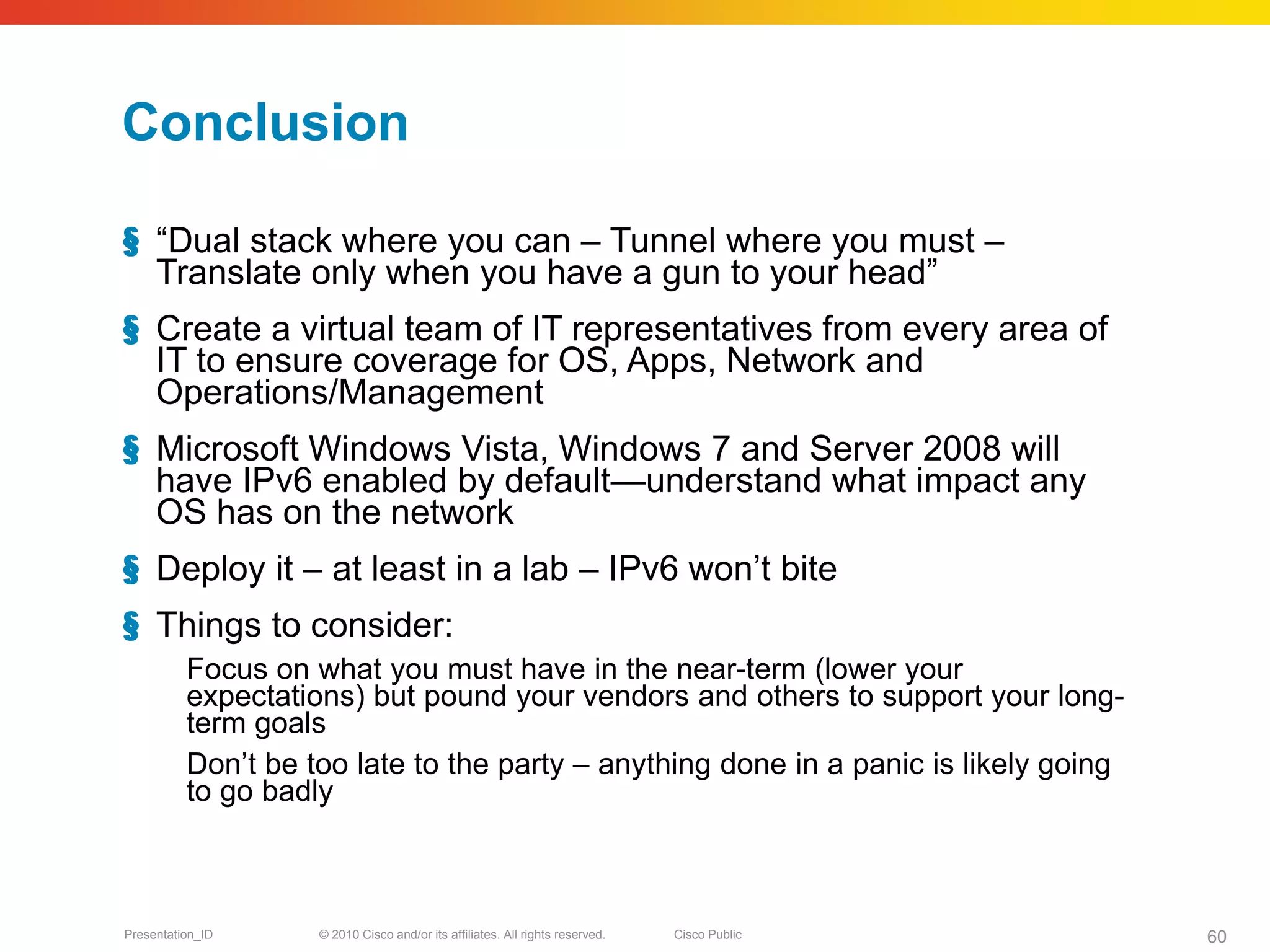 Conclusion

§ “Dual stack where you can – Tunnel where you must –
  Translate only when you have a gun to your head”
§ Create a virtual team of IT representatives from every area of
  IT to ensure coverage for OS, Apps, Network and
  Operations/Management
§ Microsoft Windows Vista, Windows 7 and Server 2008 will
  have IPv6 enabled by default—understand what impact any
  OS has on the network
§ Deploy it – at least in a lab – IPv6 won’t bite
§ Things to consider:
          Focus on what you must have in the near-term (lower your
          expectations) but pound your vendors and others to support your long-
          term goals
          Don’t be too late to the party – anything done in a panic is likely going
          to go badly



Presentation_ID     © 2010 Cisco and/or its affiliates. All rights reserved.   Cisco Public   60
 