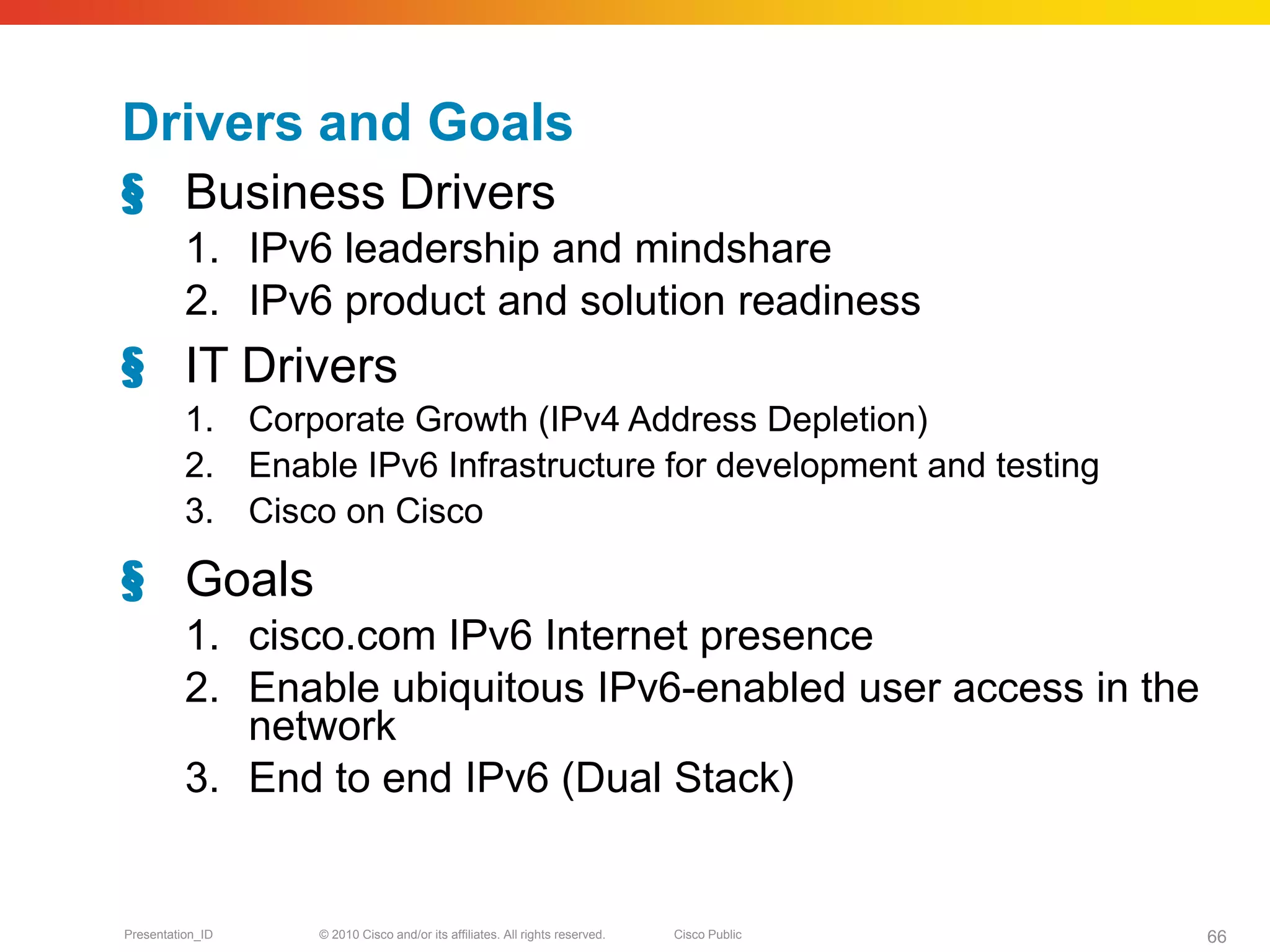 Drivers and Goals
§ Business Drivers
          1. IPv6 leadership and mindshare
          2. IPv6 product and solution readiness
§ IT Drivers
          1. Corporate Growth (IPv4 Address Depletion)
          2. Enable IPv6 Infrastructure for development and testing
          3. Cisco on Cisco

§ Goals
          1. cisco.com IPv6 Internet presence
          2. Enable ubiquitous IPv6-enabled user access in the
             network
          3. End to end IPv6 (Dual Stack)


Presentation_ID   © 2010 Cisco and/or its affiliates. All rights reserved.   Cisco Public   66
 