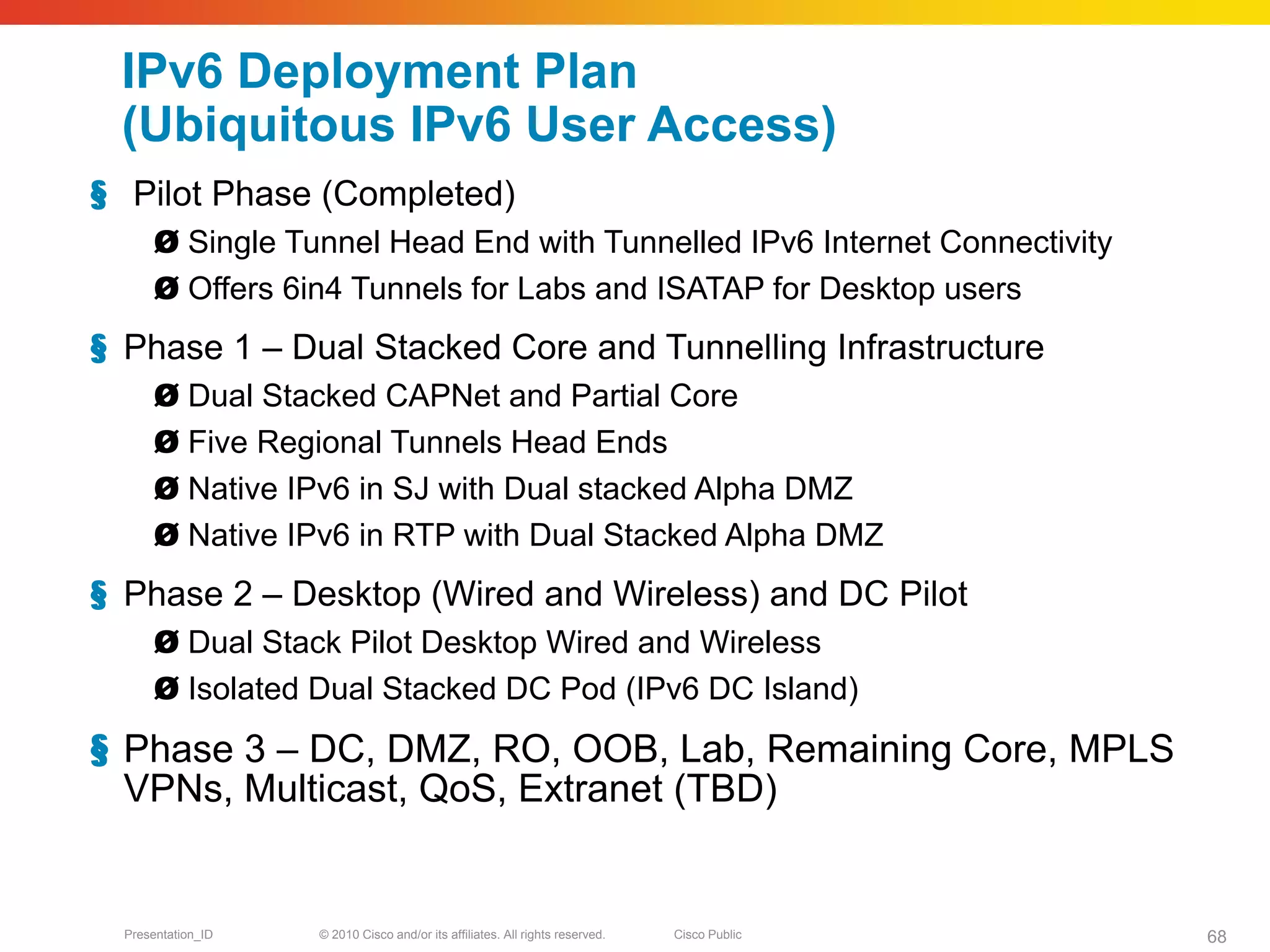 IPv6 Deployment Plan
 (Ubiquitous IPv6 User Access)
§ Pilot Phase (Completed)
       Ø Single Tunnel Head End with Tunnelled IPv6 Internet Connectivity
       Ø Offers 6in4 Tunnels for Labs and ISATAP for Desktop users
§ Phase 1 – Dual Stacked Core and Tunnelling Infrastructure
       Ø Dual Stacked CAPNet and Partial Core
       Ø Five Regional Tunnels Head Ends
       Ø Native IPv6 in SJ with Dual stacked Alpha DMZ
       Ø Native IPv6 in RTP with Dual Stacked Alpha DMZ
§ Phase 2 – Desktop (Wired and Wireless) and DC Pilot
       Ø Dual Stack Pilot Desktop Wired and Wireless
       Ø Isolated Dual Stacked DC Pod (IPv6 DC Island)
§ Phase 3 – DC, DMZ, RO, OOB, Lab, Remaining Core, MPLS
  VPNs, Multicast, QoS, Extranet (TBD)


  Presentation_ID   © 2010 Cisco and/or its affiliates. All rights reserved.   Cisco Public   68
 