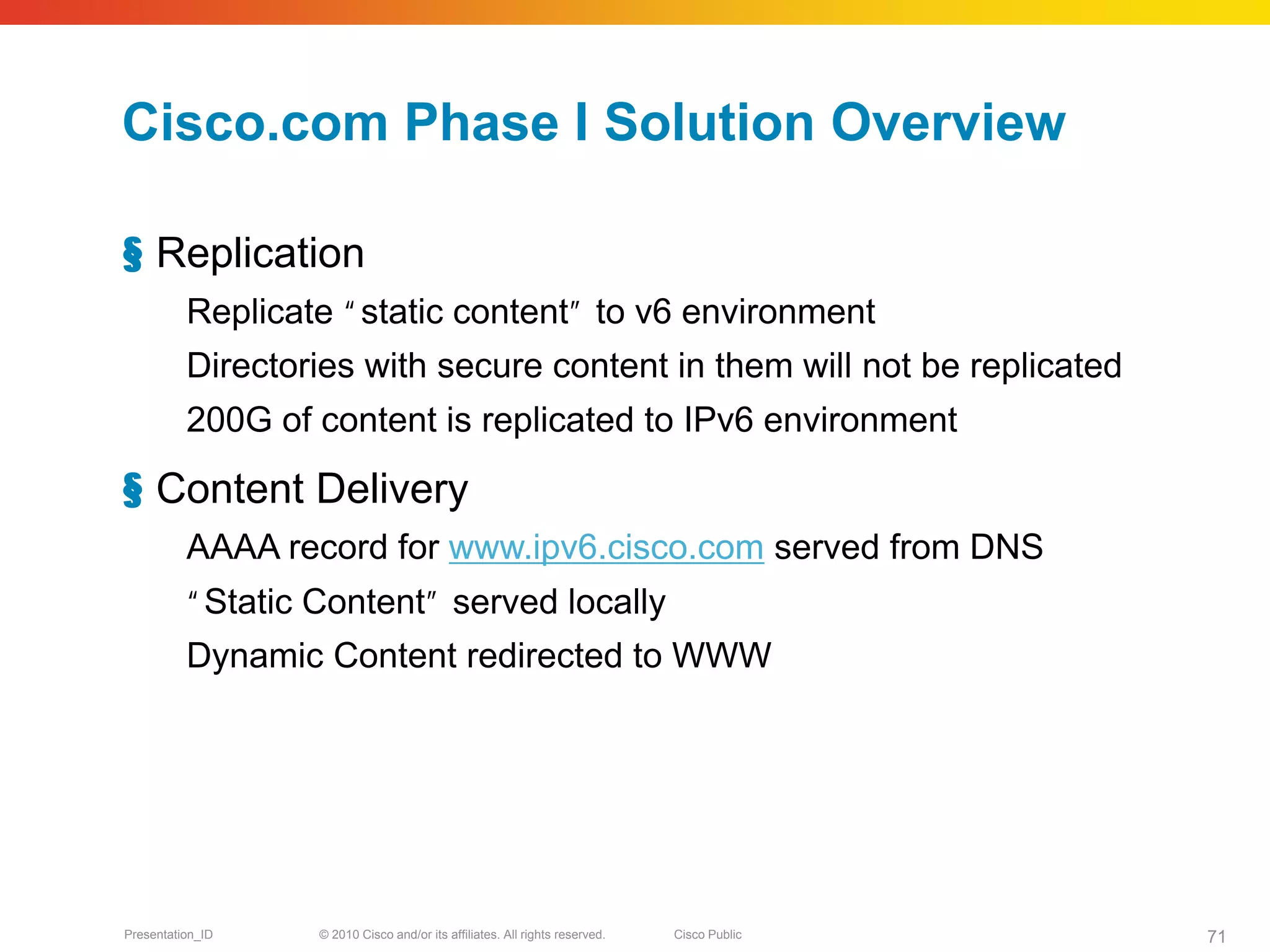 Cisco.com Phase I Solution Overview

§ Replication
          Replicate •g
                     static content•hto v6 environment
          Directories with secure content in them will not be replicated
          200G of content is replicated to IPv6 environment

§ Content Delivery
          AAAA record for www.ipv6.cisco.com served from DNS
          •g
           Static Content•hserved locally
          Dynamic Content redirected to WWW




Presentation_ID   © 2010 Cisco and/or its affiliates. All rights reserved.   Cisco Public   71
 