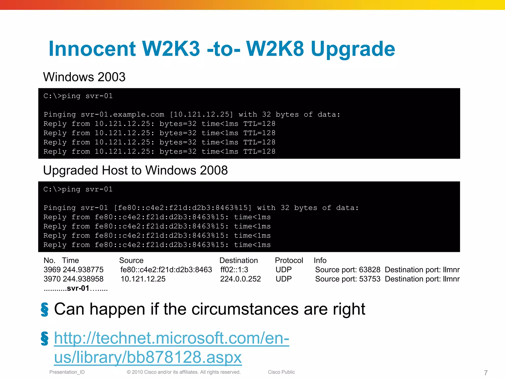 Innocent W2K3 -to- W2K8 Upgrade
Windows 2003
C:>ping svr-01

Pinging svr-01.example.com [10.121.12.25] with 32 bytes of data:
Reply from 10.121.12.25: bytes=32 time<1ms TTL=128
Reply from 10.121.12.25: bytes=32 time<1ms TTL=128
Reply from 10.121.12.25: bytes=32 time<1ms TTL=128
Reply from 10.121.12.25: bytes=32 time<1ms TTL=128

Upgraded Host to Windows 2008
C:>ping svr-01

Pinging svr-01 [fe80::c4e2:f21d:d2b3:8463%15] with 32 bytes of data:
Reply from fe80::c4e2:f21d:d2b3:8463%15: time<1ms
Reply from fe80::c4e2:f21d:d2b3:8463%15: time<1ms
Reply from fe80::c4e2:f21d:d2b3:8463%15: time<1ms
Reply from fe80::c4e2:f21d:d2b3:8463%15: time<1ms

No. Time                  Source                    Destination                           Protocol    Info
3969 244.938775           fe80::c4e2:f21d:d2b3:8463 ff02::1:3                             UDP          Source port: 63828 Destination port: llmnr
3970 244.938958           10.121.12.25              224.0.0.252                           UDP          Source port: 53753 Destination port: llmnr
...........svr-01….....


§ Can happen if the circumstances are right
§ http://technet.microsoft.com/en-
  us/library/bb878128.aspx
  Presentation_ID           © 2010 Cisco and/or its affiliates. All rights reserved.   Cisco Public                                                 7
 