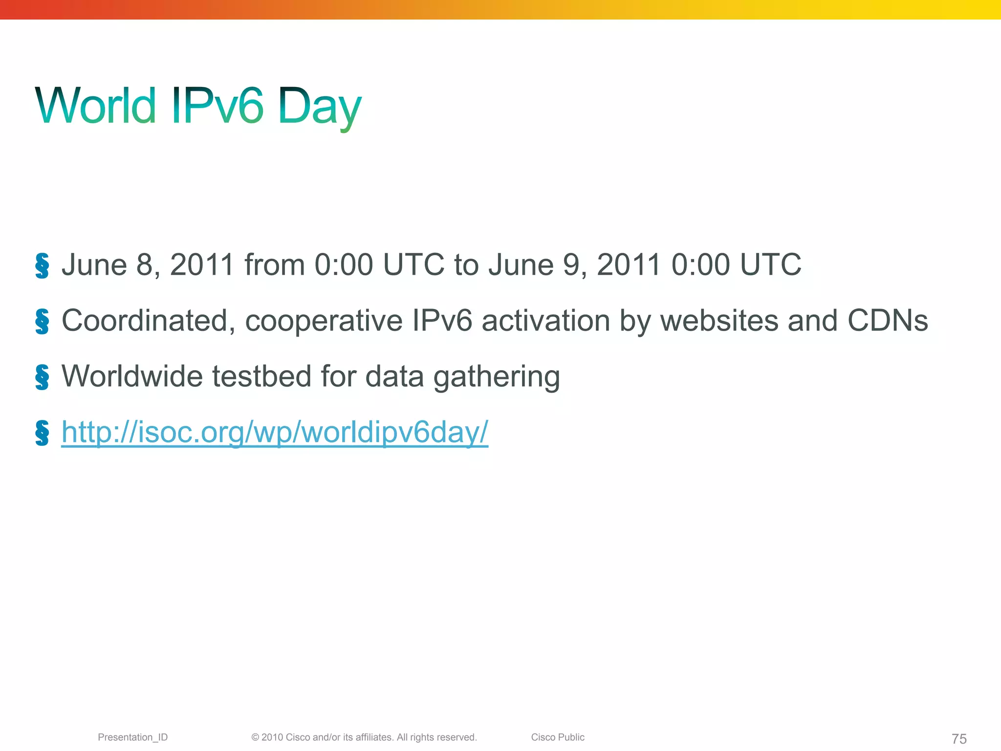 § June 8, 2011 from 0:00 UTC to June 9, 2011 0:00 UTC
§ Coordinated, cooperative IPv6 activation by websites and CDNs
§ Worldwide testbed for data gathering
§ http://isoc.org/wp/worldipv6day/




    Presentation_ID   © 2010 Cisco and/or its affiliates. All rights reserved.   Cisco Public   75
 