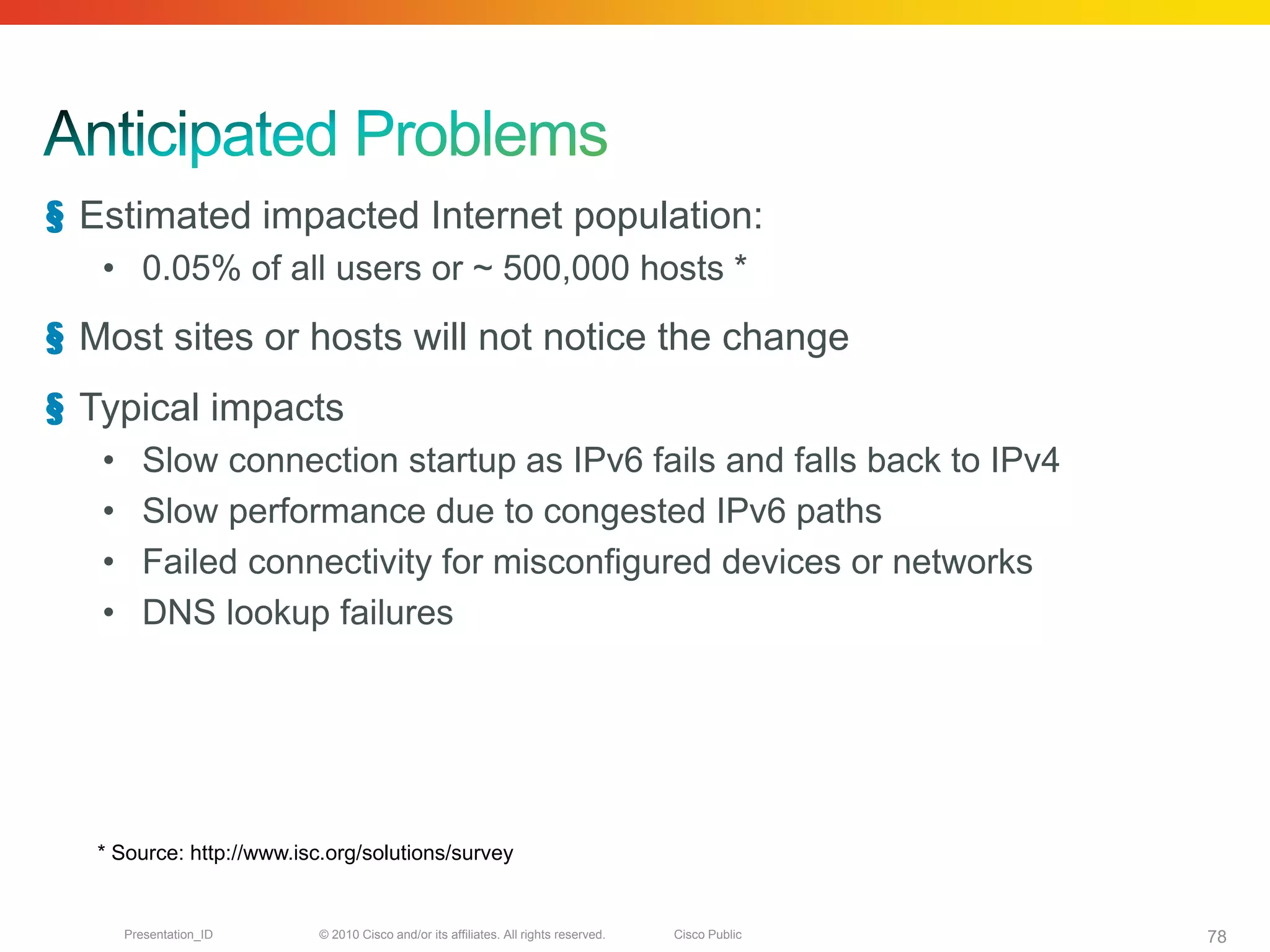 § Estimated impacted Internet population:
   • 0.05% of all users or ~ 500,000 hosts *
§ Most sites or hosts will not notice the change
§ Typical impacts
   •     Slow connection startup as IPv6 fails and falls back to IPv4
   •     Slow performance due to congested IPv6 paths
   •     Failed connectivity for misconfigured devices or networks
   •     DNS lookup failures




   * Source: http://www.isc.org/solutions/survey


       Presentation_ID     © 2010 Cisco and/or its affiliates. All rights reserved.   Cisco Public   78
 
