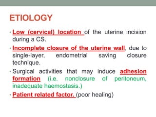 ETIOLOGY
• Low (cervical) location of the uterine incision
during a CS.
• Incomplete closure of the uterine wall, due to
single-layer, endometrial saving closure
technique.
• Surgical activities that may induce adhesion
formation (i.e. nonclosure of peritoneum,
inadequate haemostasis.)
• Patient related factor. (poor healing)