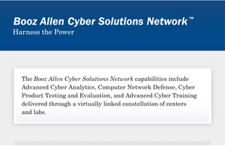 5,000+




                                                                                                                                                                                                                                                                                                                                                                                                                                                                                                                                                                                                                                                                                                   In order to keep at the forefront of the cyber




                                                                                                                                                                                                                                                                                                                                                                                                                                                                                                                                                                                                                                                                                                                                                                                                                                                                                                                                                                                                                                                                                                                                                                                                                           infrastructure without interference from
                                                                                                                                                                                                                                                                                                                                                                                                                                                                                                                                                                                                                                                                                                   Cyber Solutions Network addresses this gap




                                                                                                                                                                                                                                                                                                                                                                                                                                                                                                                                                                                                                                                                                                                                                                                                                                                                                                                                                                                                                                                                                                                                                                                                                                                                                                                                                             the Booz Allen Cyber Solutions Network
                                                                                                                                                                                                   Booz Allen Cyber Professionals at the ready




                                                                                                                                                                                                                                                                                                                                                                                                                                                                                                                  Our network enables innovation and provides for expert collaboration, education, and training. Booz Allen Cyber Solutions Network core service




                                                                                                                                                                                                                                                                                                                                                                                                                                                                                                                                                                                                                                                                                                   by making Advanced Cyber Training one of




                                                                                                                                                                                                                                                                                                                                                                                                                                                                                                                                                                                                                                                                                                                                                                                                                                                                                                                                                                                                                                                   Harness the power to forge the next
                                                                                                                                                                                                                                                                                                                                                                                                                                                                                                                                                                                                                                                                                                                                                                                 Computer Network Defense is at the heart
                                                                                                                                                                                                                                                                                                                                                                                                                                                                                                                                                                                                                                                                                                                                                                                 of any cybersecurity effort. It encompasses




                                                                                                                                                                                                                                                                                                                                                                                                                                                                                                                                                                                                                                                                                                                                                                                                                                                                                                                                                                                                                                                                                                                                                                                                                                                                                                                                                             applications in network infrastructure
                                                                                                                                                                                                                                                                                                                                                                                                                                                                                                                                                                                                                                                                                                                                                                                                                                                                                                                                                                                                                                                                                                                                                                                                                                                                                                                                                             through a series of hands-on, practical
                                                                                                                                                                                                                                                                                                                                                                                                                                                                                                                                                                                                                                                                                                                                                                                                                                                                                                                                                                                                                                                                                                                                                                                    secure, virtual cyber collaboration
                                                                                                                                                                                                                                                                                                                                                                                                                                                                                                                                                                                                                                                                                                                                                                                                                                                                                                                                                                                                                                                                                         one step ahead of cyber enemies. Booz




                                                                                                                                                                                                                                                                                                                                                                                                                                                                                                                                                                                                                                                                                                                                                                                                                                                                                                                                                                                                                                                                                                                                                                                                                           a virtual local area network, or VLAN,
                                                                                                                                                                                                                                                                                                                                                                                                                                                                                                                                                                                                                                                                                                                                                                                                                                                                                                                                                                                                                                                                                                                                                                                                                           other projects or vulnerability to other




                                                                                                                                                                                                                                                                                                                                                                                                                                                                                                                                                                                                                                                                                                                                                                                                                                                                                                                                                                                                                                                                                                                                                                                                                                                                                                                                                             and monitors its pulse 24x7x365. The
                                                                                                                                                                                                                                                                                                                                                                                                                                                                                                                                                                                                                                                                                                                                                                                                                                                                                                                                                                                                                                                                                                                                                                                                                           our infrastructure is segmented using
                                                                                                                                                                                                                                                                                                                                                                                                                                      and innovation is the backbone of the Booz Allen Cyber Solutions Network.




                                                                                                                                                                                                                                                                                                                                                                                                                                                                                                                                                                                                                                                                                                   people with these talents. The Booz Allen




                                                                                                                                                                                                                                                                                                                                                                                                                                                                                                                                                                                                                                                                                                                                                                                                                                                                                                                                                                                                                                                                                         build competencies around the latest
                                                                                                                                                                                                                                                                                                                                                                                                                                                                                                                                                                                                                                                                                                                                                                                                                                                                                                                                                                                                                                                                                         “Cyber boot camp” for the Booz Allen
                                                                                                                                                                                                                                                                                                                                                                                                                                                                                                                  areas include Advanced Cyber Analytics, Computer Network Defense, Cyber Product Testing and Evaluation, and Advanced Cyber Training.




                                                                                                                                                                                                                                                                                                                                                                                                                                                                                                                                                                                                                                                                                                                                                                                                                                                                                                                                                                                                                                                                                                                                                                                                                           providing better control, security and
                                                                                                                                                                                                                                                                                                                                                                                                                                                                                                                                                                                                                                                                                                                                                                                 These elements are key to protecting the




                                                                                                                                                                                                                                                                                                                                                                                                                                                                                                                                                                                                                                                                                                                                                                                                                                                                                                                                                                                                                                                                                                                                                      & Integration Center (CEIC)
                                                                                                                                                                                                                                                                                                                                                                                                                                                                                                                                                                                                                                                                                                                                                                                                                                                                                                                                                                                                                                                                                         Allen CTC programs are designed to
                                                                                                                                                                                                                                                                                                                                                                                                                                                                                                                                                                                                                                                                                                   to develop new and innovative solutions.




                                                                                                                                                                                                                                                                                                                                                                                                                                                                                                                                                                                                                                                                                                                                                                                 monitoring the network, and responding




                                                                                                                                                                                                                                                                                                                                                                                                                                                                                                                                                                                                                                                                                                                                                                                                                                                                                                                                                                                                                                                                                         Cyber Solutions Network, delivering
                                                                                                                                                                                                                                                 ...............................................................................................................................




                                                                                                                                                                                                                                                                                                                                                                                                                                                                                                                                                                                                                                                                                                                                                                                                                                                                                                                                                                                                                                                                                                                                                                                                                           clients. Each project and task within




                                                                                                                                                                                                                                                                                                                                                                                                                                                                                                                                                                                                                                                                                                                                                                                                                                                                                                                                                                                                                                                                                                                                                                                                                                                                                                                                                             Booz Allen CSOC proactively scours
                                                                                                                                                                                                                                                                                                                                                                                                                                                                                                                                                                                                                                                                                                                                                                                                                                                                                                                                                                                                                                                                                                                                                                                    Harness the power to establish a
                                                                                                                                                                                                                                                                                                                                                                                                                                                                                                                                                                                                                                                                                                                                                                                                                                                                                                                                                                                                                                                                                         cyber methodologies, strategies and




                                                                                                                                                                                                                                                                                                                                                                                                                                                                                                                                                                                                                                                                                                                                                                                                                                                                                                                                                                                                                                                                                                                                                                                                                                                                                                                                                             the threat environment in real-time
                                                                                                                                                                                                                                                                                                                                                                                                                                                                                                                                                                                                                                                                                                                                                                                                                                                                                                                                                                                                                                                                                                                                                                                                                           Booz Allen CEIC clients have secure




                                                                                                                                                                                                                                                                                                                                                                                                                                                                                                                                                                                                                                                                                                                                                                                                                                                                                                                                                                                                                                                                                                                                                                                                                                                                                                                                                             The Booz Allen CSOC is the heart of




                                                                                                                                                                                                                                                                                                                                                                                                                                                                                                                                                                                                                                                                                                                                                                                                                                                                                                                                                                                                                                                                                                                                                                                                                                                                                                                                                             escalate. The Booz Allen CSOC also
                                                                                                                                                                                                                                                 ...............................................................................................................................




                                                                                                                                                                                                                                                                                                                                                                                                                                                                                                                                                                                                                                                                                                   staff must have the expertise necessary




                                                                                                                                                                                                                                                                                                                                                                                                                                                                                                                                                                                                                                                                                                                                                                                                                                                                                                                                                                                                                                                                                         training solutions that keep clients
                                                                                                                                                                                                                                                 ...............................................................................................................................




                                                                                                                                                                                                                                                                                                                                                                                                                                                                                                                                                                                                                                                                                                   However, there is a current shortage of




                                                                                                                                                                                                                                                                                                                                                                                                                                                                                                                                                                                                                                                                                                                                                                                                                                                                              Booz Allen Cyber Solutions Network.
                                                                                                                                                                                                                                                                                                                                                                                                                                                                                                                                                                                                                                                                                                                                                                                 in the event of a cyber attack or threat.




                                                                                                                                                                                                                                                                                                                                                                                                                                                                                                                                                                                                                                                                                                                                                                                                                                                                                                                                                                                                                                                                                                                                                                                                                                                                                                                                                             supports Advanced Cyber Training
                                                                                                                                                                                                                                                                                                                                                                                                                                                                                                                                                                                                                                                                                                                                                                                                                                                                                                                                                                                                                                                                                                                                                                                                                                                                                     Operations Center (CSOC)
                                                                                                                                                                                                                                                 ...............................................................................................................................




                                                                                                                                                                                                                                                                                                                                                                                                                                                                                                                                                                                                                                                                                                                                                                                                                                                                                                                                                                                                                                                                                                                                                                                                                                                                                                                                                             and stifles any threats before they
                                                                                                                                                                                                                                                                                                                                                                                                                                                                                                                                                                                                                                                                                                                                                                                                                                                                                                                    The Booz Allen Cyber Solutions Network is a virtually-connected constellation of nine
                                                                                                                                                                                                                                                                                                                                                                                                                                                                                                                                                                                                                                                                                                                                                                                 activities related to building defenses,
                                                                                                                                                                                                                                                 ...............................................................................................................................




                                                                                                                                                                                                                                                                                                                                                                                                                                                                                                                                                                                                                                                                                                   revolution, Booz Allen, its clients, and




                                                                                                                                                                                                                                                                                                                                                                                                                                                                                                                                                                                                                                                                                                                                                                                                                                                                                                                                                                                                                                                                                         The Booz Allen CTC serves as the
                                                                                                                                                                                                                                                                                                                                                                                                                                                                                                                                                                                                                                                                                                                                                                                 firm’s data and that of its clients from
                                                                                                                                                                                                                                                 ...............................................................................................................................




                                                                                                                                                                                                                                                                                                                                                                                                                                                                                                                                                                                                                                                                                                                                                                                                                                                                                                                    centers and labs, each bringing unique cyber tools and expertise to client challenges.




                                                                                                                                                                                                                                                                                                                                                                                                                                                                                                                                                                                                                                                                                                                                                                                                                                                                                                                                                                                                                                                                                                                                                                                                                           SSL VPN access to all virtual and
                                                     Product Testing and Evaluation, and Advanced Cyber Training




                                                                                                                                                                                                                                                 ...............................................................................................................................




                                                                                                                                                                                                                                                                                                                                                                                                                                                                                                                                                                                                                                                                                                                                                                                                                                                                                                                                                                                                                                                                                                                                                                                                                           physical assets hosted within our
                                                                                                                                                                                                                                                                                                                                                                                                                                                                                                                                                                                                                                                                   in the age of cyber defense.
                                                                                                                                                                                                                                                 ...............................................................................................................................




                                                                                                                                                                                                                                                                                                                                                                                                                                                                                                                                                                                                                                                                                                                                                                                                                                                                                                                                                                                                                                                   generation of cyber warriors.
                                                                                                                                                                                                                                                 ...............................................................................................................................
                                                     Advanced Cyber Analytics, Computer Network Defense, Cyber




                                                                                                                                                                                                                                                                                                                                                                                                                                                                                                                                                                                                                                                                                                                                                                                                                                                                                                                                                                                                                                                                                                                                                                                                                                                                                                                Harness the power for Cyber
                                                                                                                                                                                                                                                 ...............................................................................................................................
                                                                                                                                                                                                                                                 ...............................................................................................................................
   TM




                                                                                                                                                                                                                                                                                                                                                                                                                                                                                                                                                                                                                                                                                                                                                                                                                                                                                                                                                                                                                                                                                                                                                                                                                                                                                                                vigilance around the clock.
                                                                                                                                                                                                                                                 ...............................................................................................................................
                                                                                                                                                                                                                                                 ...............................................................................................................................
                                                                                                                                                                                                                                                 ...............................................................................................................................
                                                                                                                                                                                                                                                 ...............................................................................................................................




                                                                                                                                                                                                                                                                                                                                                                                                                                                                                                                                                                                                                                                                                                                                                                                                                                                                                                                                                                                                                          Cyber Training Center
                                                                                                                                                                                                                                                 ...............................................................................................................................
                                                                                                                                                                                                                                                 ...............................................................................................................................
                                                                                                                                                                                                                                                 ...............................................................................................................................
                                                     The Booz Allen Cyber Solutions Network capabilities include




                                                                                                                                                                                                                                                                                                                                                                                                                                                                                                                                                                                                                                                                                                                                                                                                                                                                              Harness the power of the network to
                                                                                                                                                                                                                                                 ...............................................................................................................................
                                                                                                                                                                                                                                                 ...............................................................................................................................
Booz Allen Cyber Solutions Network




                                                                                                                                                                                                                                                 ...............................................................................................................................
                                                     delivered through a virtually linked constellation of centers




                                                                                                                                                                                                                                                 ...............................................................................................................................
                                                                                                                                                                                                                                                 ...............................................................................................................................
                                                                                                                                                                                                                                                 ...............................................................................................................................




                                                                                                                                                                                                                                                                                                                                                                                                                                                                                                                                                                                                                                                                                                                                                                                                                                                                                                                                                                                                                                                                                                                                                      Cyber Engineering
                                                                                                                                                                                                                                                 ...............................................................................................................................




                                                                                                                                                                                                                                                                                                                                                                                                                                                                                                                                                                                                                                                                                                                                                    to defend a network.




                                                                                                                                                                                                                                                                                                                                                                                                                                                                                                                                                                                                                                                                                                                                                                                                                                                                              realize what’s possible through the
                                                                                                                                                                                                                                                 ...............................................................................................................................
                                                                                                                                                                                                                                                 ...............................................................................................................................
                                                                                                                                                                                                                                                 ...............................................................................................................................




                                                                                                                                                                                                                                                                                                                                                                                                                                                                                                                                                                                                                                                                   Wisdom is dynamic
                                                                                                                                                                                                                                                 ...............................................................................................................................
                                                                                                                                                                                                                                                 ...............................................................................................................................




                                                                                                                                                                                                                                                                                                                                                                                                                                                                                                                                                                                                                                                                                                                                                    It takes a network
                                                                                                                                                                                                                                                 ...............................................................................................................................
                                                                                                                                                                                                                                                 ...............................................................................................................................




                                                                                                                                                                                                                                                                                                                                                                                                                                                                                                                                                                                                                                                                                                                                                                                                                                                                                                                                                                                                                                                                                                                                                                                                                                                                                     Cyber Security
                                                                                                                                                                                                                                                 ...............................................................................................................................
                                                                                                                                                                                                                                                 ...............................................................................................................................




                                                                                                                                                                                                                                                                                                                                                                                                                                                                                                                                                                                                                                                                                                                                                                                                                                                                                                                                                                                                                                                                                                                                                                                                                                                                                                                                                             and cybersecurity.
                                                                                                                                                                                                                                                 ...............................................................................................................................




                                                                                                                                                                                                                                                                                                                                                                                                                                                                                                                                                                                                                                                                                                                                                                                 unauthorized parties.
                                                                                                                                                                                                                                                 ...............................................................................................................................




                                                                                                                                                                                                                                                                                                                                                                                                                                                                                                                                                                                                                                                                                                   its core service areas.
                                                                                                                                                                                                                                                 ...............................................................................................................................
                                                                                                                                                                                                                                                 ...............................................................................................................................
                                                                                                                                                                                                                                                 ...............................................................................................................................
                                                                                                                                                                                                                                                 ...............................................................................................................................
                                                                                                                                                                                                                                                 ...............................................................................................................................




                                                                                                                                                                                                                                                                                                                                                                                                                                                                                                                                                                                                                                                                                                                                                                                                                                                                                                                                                                                                                                                                                                                                                                                                                           confidentiality.
                                                                                                                                                                                                                                                 ...............................................................................................................................
                                                                                                                                                                                                                                                 ...............................................................................................................................




                                                                                                                                                                                                                                                                                                                                                                                                                                      Only innovation can outpace rapidly-evolving cyber criminals,
                                                                                                                                                                                                                                                 ...............................................................................................................................




                                                                                                                                                                                                                                                                                                                                                                                                                                                                                                                                                                                                                                                                                                                                                                                                                                                                                                                                                                                                                                                                                         technologies.
                                                                                                                                                                                                                                                 ...............................................................................................................................
                                                                                                                                                                                                                                                 ...............................................................................................................................
                                                                                                                                                                                                                                                 ...............................................................................................................................
                                                                                                                                                                                                                                                 ...............................................................................................................................
                                                                                                                                                                                                                                                 ...............................................................................................................................




                                                                                                                                                                                                                                                                                                                                                                                                                                                                                                                                                                                                                                                                                                                                                                                                                                                                                                                                                                                                             Booz Allen




                                                                                                                                                                                                                                                                                                                                                                                                                                                                                                                                                                                                                                                                                                                                                                                                                                                                                                                                                                                                                                                                                                                                                                                                                                                                        Booz Allen
                                                                                                                                                                                                                                                 ...............................................................................................................................




                                                                                                                                                                                                                                                                                                                                                                                                                                                                                                                                                                                                                                                                                                                                                                                                                                                                                                                                                                                                                                                                                                                                         Booz Allen
                                                                                                                                                                                                                                                 ...............................................................................................................................
                                                                                                                                                                                                                                                 ...............................................................................................................................
                                                                                                                                                                                                                                                 ...............................................................................................................................
                                                                                                                                                                                                                                                 ...............................................................................................................................




                                                                                                                                                                                                                                                                                                                                                                                                                                                                                                                                                                                                                                                                                                                                                                                                                                                                                                                                                                                                                          (CTC)
                                                                                                                                                                                                                                                 ...............................................................................................................................
                                                                                                                                                                                                                                                 ...............................................................................................................................




                                                                                                                                                                                                                                                                                                                                                                                                                                                                                                                                                                                                                                                                                                                                                                                                                                                                                                                                                                                                                                                                                                                                                                                    space.
                                                                                                                                                                                                                                                 ...............................................................................................................................
                                                                                                                                                                                                                                                 ...............................................................................................................................




                                                                                                                                                                                                                                                                                                                                                                                                                                                                                                                                                                                                                                                                                                                                                                                                                                                                                                                                                                                                                                                                                                                                                                                                                                                                                                                intelligence from massive volumes of data.
                                                                                                                                                                                                                                                                                                                                                                                                                                                                                                                                                                                                                                                                                                                                                                                                                                                                                                                                                                                                                                                                                             Advanced Cyber Analytics and Computer
                                                     
