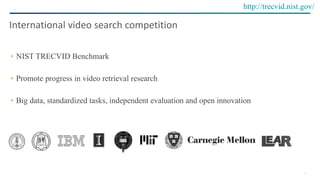 10
NIST TRECVID Benchmark
Promote progress in video retrieval research
Big data, standardized tasks, independent evaluation and open innovation
International	video	search	competition
http://trecvid.nist.gov/
 