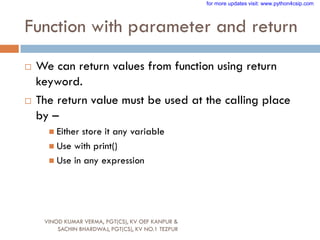 Function with parameter and return
 We can return values from function using return
keyword.
 The return value must be used at the calling place
by –
 Either store it any variable
 Use with print()
 Use in any expression
VINOD KUMAR VERMA, PGT(CS), KV OEF KANPUR &
SACHIN BHARDWAJ, PGT(CS), KV NO.1 TEZPUR
for more updates visit: www.python4csip.com
 