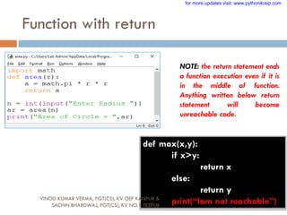 Function with return
NOTE: the return statement ends
a function execution even if it is
in the middle of function.
Anything written below return
statement will become
unreachable code.
def max(x,y):
if x>y:
return x
else:
return y
print(“Iam not reachable”)
VINOD KUMAR VERMA, PGT(CS), KV OEF KANPUR &
SACHIN BHARDWAJ, PGT(CS), KV NO.1 TEZPUR
for more updates visit: www.python4csip.com
 