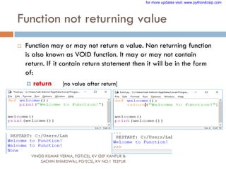 Function not returning value
 Function may or may not return a value. Non returning function
is also known as VOID function. It may or may not contain
return. If it contain return statement then it will be in the form
of:
 return [no value after return]
VINOD KUMAR VERMA, PGT(CS), KV OEF KANPUR &
SACHIN BHARDWAJ, PGT(CS), KV NO.1 TEZPUR
for more updates visit: www.python4csip.com
 