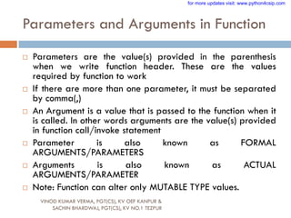 Parameters and Arguments in Function
 Parameters are the value(s) provided in the parenthesis
when we write function header. These are the values
required by function to work
 If there are more than one parameter, it must be separated
by comma(,)
 An Argument is a value that is passed to the function when it
is called. In other words arguments are the value(s) provided
in function call/invoke statement
 Parameter is also known as FORMAL
ARGUMENTS/PARAMETERS
 Arguments is also known as ACTUAL
ARGUMENTS/PARAMETER
 Note: Function can alter only MUTABLE TYPE values.
VINOD KUMAR VERMA, PGT(CS), KV OEF KANPUR &
SACHIN BHARDWAJ, PGT(CS), KV NO.1 TEZPUR
for more updates visit: www.python4csip.com
 