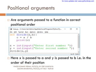 Positional arguments
 Are arguments passed to a function in correct
positional order
 Here x is passed to a and y is passed to b i.e. in the
order of their position
VINOD KUMAR VERMA, PGT(CS), KV OEF KANPUR &
SACHIN BHARDWAJ, PGT(CS), KV NO.1 TEZPUR
for more updates visit: www.python4csip.com
 