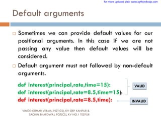 Default arguments
 Sometimes we can provide default values for our
positional arguments. In this case if we are not
passing any value then default values will be
considered.
 Default argument must not followed by non-default
arguments.
def interest(principal,rate,time=15):
def interest(principal,rate=8.5,time=15):
def interest(principal,rate=8.5,time):
VALID
INVALID
VINOD KUMAR VERMA, PGT(CS), KV OEF KANPUR &
SACHIN BHARDWAJ, PGT(CS), KV NO.1 TEZPUR
for more updates visit: www.python4csip.com
 