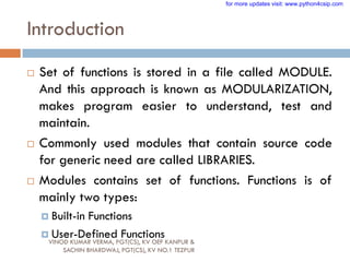 Introduction
 Set of functions is stored in a file called MODULE.
And this approach is known as MODULARIZATION,
makes program easier to understand, test and
maintain.
 Commonly used modules that contain source code
for generic need are called LIBRARIES.
 Modules contains set of functions. Functions is of
mainly two types:
 Built-in Functions
 User-Defined Functions
VINOD KUMAR VERMA, PGT(CS), KV OEF KANPUR &
SACHIN BHARDWAJ, PGT(CS), KV NO.1 TEZPUR
for more updates visit: www.python4csip.com
 