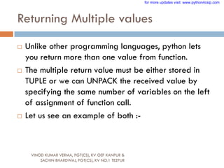 Returning Multiple values
 Unlike other programming languages, python lets
you return more than one value from function.
 The multiple return value must be either stored in
TUPLE or we can UNPACK the received value by
specifying the same number of variables on the left
of assignment of function call.
 Let us see an example of both :-
VINOD KUMAR VERMA, PGT(CS), KV OEF KANPUR &
SACHIN BHARDWAJ, PGT(CS), KV NO.1 TEZPUR
for more updates visit: www.python4csip.com
 