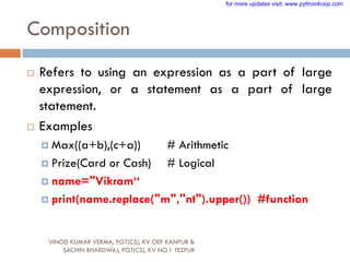 Composition
 Refers to using an expression as a part of large
expression, or a statement as a part of large
statement.
 Examples
 Max((a+b),(c+a)) # Arithmetic
 Prize(Card or Cash) # Logical
 name="Vikram“
 print(name.replace("m","nt").upper()) #function
VINOD KUMAR VERMA, PGT(CS), KV OEF KANPUR &
SACHIN BHARDWAJ, PGT(CS), KV NO.1 TEZPUR
for more updates visit: www.python4csip.com
 