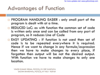 Advantages of Function
 PROGRAM HANDLING EASIER : only small part of the
program is dealt with at a time.
 REDUCED LoC: as with function the common set of code
is written only once and can be called from any part of
program, so it reduces Line of Code
 EASY UPDATING : if function is not used then set of
code is to be repeated everywhere it is required.
Hence if we want to change in any formula/expression
then we have to make changes to every place, if
forgotten then output will be not the desired output.
With function we have to make changes to only one
location.
VINOD KUMAR VERMA, PGT(CS), KV OEF KANPUR &
SACHIN BHARDWAJ, PGT(CS), KV NO.1 TEZPUR
for more updates visit: www.python4csip.com
 