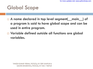 Global Scope
 A name declared in top level segment(__main__) of
a program is said to have global scope and can be
used in entire program.
 Variable defined outside all functions are global
variables.
VINOD KUMAR VERMA, PGT(CS), KV OEF KANPUR &
SACHIN BHARDWAJ, PGT(CS), KV NO.1 TEZPUR
for more updates visit: www.python4csip.com
 