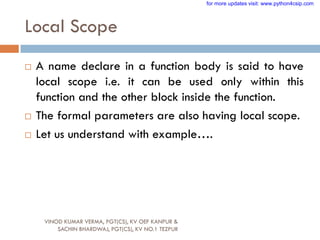 Local Scope
 A name declare in a function body is said to have
local scope i.e. it can be used only within this
function and the other block inside the function.
 The formal parameters are also having local scope.
 Let us understand with example….
VINOD KUMAR VERMA, PGT(CS), KV OEF KANPUR &
SACHIN BHARDWAJ, PGT(CS), KV NO.1 TEZPUR
for more updates visit: www.python4csip.com
 