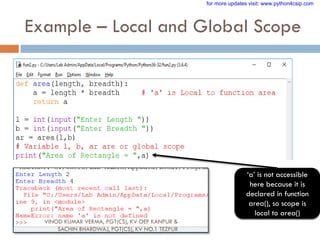 Example – Local and Global Scope
„a‟ is not accessible
here because it is
declared in function
area(), so scope is
local to area()
VINOD KUMAR VERMA, PGT(CS), KV OEF KANPUR &
SACHIN BHARDWAJ, PGT(CS), KV NO.1 TEZPUR
for more updates visit: www.python4csip.com
 