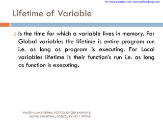 Lifetime of Variable
 Is the time for which a variable lives in memory. For
Global variables the lifetime is entire program run
i.e. as long as program is executing. For Local
variables lifetime is their function‟s run i.e. as long
as function is executing.
VINOD KUMAR VERMA, PGT(CS), KV OEF KANPUR &
SACHIN BHARDWAJ, PGT(CS), KV NO.1 TEZPUR
for more updates visit: www.python4csip.com
 