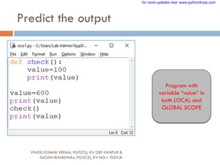 Predict the output
Program with
variable “value” in
both LOCAL and
GLOBAL SCOPE
VINOD KUMAR VERMA, PGT(CS), KV OEF KANPUR &
SACHIN BHARDWAJ, PGT(CS), KV NO.1 TEZPUR
for more updates visit: www.python4csip.com
 