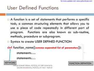 User Defined Functions
 A function is a set of statements that performs a specific
task; a common structuring elements that allows you to
use a piece of code repeatedly in different part of
program. Functions are also known as sub-routine,
methods, procedure or subprogram.
 Syntax to create USER DEFINED FUNCTION
def function_name([comma separated list of parameters]):
statements….
statements….
KEYWORD FUNCTION DEFINITION
VINOD KUMAR VERMA, PGT(CS), KV OEF KANPUR &
SACHIN BHARDWAJ, PGT(CS), KV NO.1 TEZPUR
for more updates visit: www.python4csip.com
 