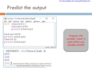 Predict the output
Program with
variable “value” in
both LOCAL and
GLOBAL SCOPE
VINOD KUMAR VERMA, PGT(CS), KV OEF KANPUR &
SACHIN BHARDWAJ, PGT(CS), KV NO.1 TEZPUR
for more updates visit: www.python4csip.com
 