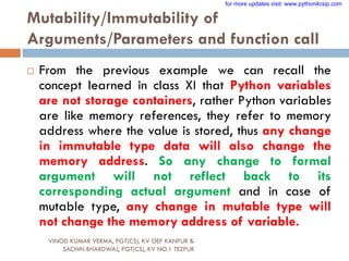 Mutability/Immutability of
Arguments/Parameters and function call
 From the previous example we can recall the
concept learned in class XI that Python variables
are not storage containers, rather Python variables
are like memory references, they refer to memory
address where the value is stored, thus any change
in immutable type data will also change the
memory address. So any change to formal
argument will not reflect back to its
corresponding actual argument and in case of
mutable type, any change in mutable type will
not change the memory address of variable.
VINOD KUMAR VERMA, PGT(CS), KV OEF KANPUR &
SACHIN BHARDWAJ, PGT(CS), KV NO.1 TEZPUR
for more updates visit: www.python4csip.com
 