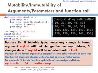 Mutability/Immutability of
Arguments/Parameters and function call
Because List if Mutable type, hence any change in formal
argument myList will not change the memory address, So
changes done to myList will be reflected back to List1.
However if we formal argument is assigned to some other variable or data type
then link will break and changes will not reflect back to actual argument
For example (if inside function updateData() we assign myList as:
myList = 20 OR myList = temp
VINOD KUMAR VERMA, PGT(CS), KV OEF KANPUR &
SACHIN BHARDWAJ, PGT(CS), KV NO.1 TEZPUR
for more updates visit: www.python4csip.com
 