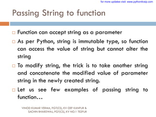 Passing String to function
VINOD KUMAR VERMA, PGT(CS), KV OEF KANPUR &
SACHIN BHARDWAJ, PGT(CS), KV NO.1 TEZPUR
 Function can accept string as a parameter
 As per Python, string is immutable type, so function
can access the value of string but cannot alter the
string
 To modify string, the trick is to take another string
and concatenate the modified value of parameter
string in the newly created string.
 Let us see few examples of passing string to
function…
for more updates visit: www.python4csip.com
 