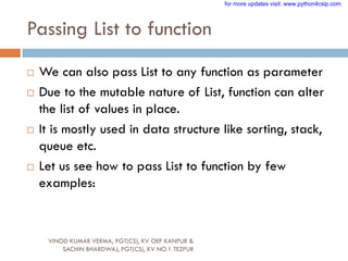 Passing List to function
VINOD KUMAR VERMA, PGT(CS), KV OEF KANPUR &
SACHIN BHARDWAJ, PGT(CS), KV NO.1 TEZPUR
 We can also pass List to any function as parameter
 Due to the mutable nature of List, function can alter
the list of values in place.
 It is mostly used in data structure like sorting, stack,
queue etc.
 Let us see how to pass List to function by few
examples:
for more updates visit: www.python4csip.com
 