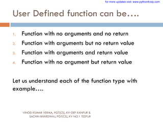 User Defined function can be….
1. Function with no arguments and no return
2. Function with arguments but no return value
3. Function with arguments and return value
4. Function with no argument but return value
Let us understand each of the function type with
example….
VINOD KUMAR VERMA, PGT(CS), KV OEF KANPUR &
SACHIN BHARDWAJ, PGT(CS), KV NO.1 TEZPUR
for more updates visit: www.python4csip.com
 