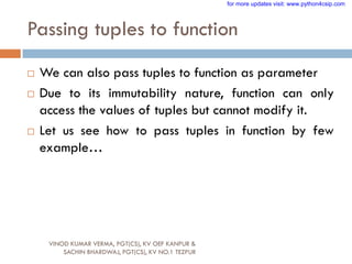 Passing tuples to function
VINOD KUMAR VERMA, PGT(CS), KV OEF KANPUR &
SACHIN BHARDWAJ, PGT(CS), KV NO.1 TEZPUR
 We can also pass tuples to function as parameter
 Due to its immutability nature, function can only
access the values of tuples but cannot modify it.
 Let us see how to pass tuples in function by few
example…
for more updates visit: www.python4csip.com
 