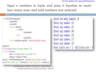 Input n numbers in tuple and pass it function to count
how many even and odd numbers are entered.
VINOD KUMAR VERMA, PGT(CS), KV OEF KANPUR &
SACHIN BHARDWAJ, PGT(CS), KV NO.1 TEZPUR
for more updates visit: www.python4csip.com
 