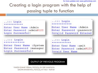 Creating a login program with the help of
passing tuple to function
VINOD KUMAR VERMA, PGT(CS), KV OEF KANPUR &
SACHIN BHARDWAJ, PGT(CS), KV NO.1 TEZPUR
OUTPUT OF PREVIOUS PROGRAM
for more updates visit: www.python4csip.com
 
