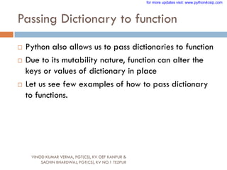 Passing Dictionary to function
VINOD KUMAR VERMA, PGT(CS), KV OEF KANPUR &
SACHIN BHARDWAJ, PGT(CS), KV NO.1 TEZPUR
 Python also allows us to pass dictionaries to function
 Due to its mutability nature, function can alter the
keys or values of dictionary in place
 Let us see few examples of how to pass dictionary
to functions.
for more updates visit: www.python4csip.com
 